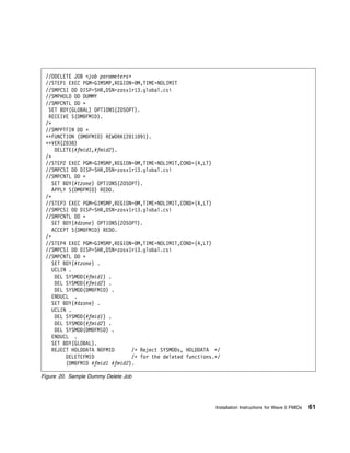 //DDELETE JOB <job parameters>
 //STEP1 EXEC PGM=GIMSMP,REGION= M,TIME=NOLIMIT
 //SMPCSI DD DISP=SHR,DSN=zosv1r13.global.csi
 //SMPHOLD DD DUMMY
 //SMPCNTL DD ᑍ
  SET BDY(GLOBAL) OPTIONS(ZOSOPT).
  RECEIVE S(DM FMID).
 /ᑍ
 //SMPPTFIN DD ᑍ
 ++FUNCTION (DM FMID) REWORK(2 11 91).
 ++VER(Z 38)
     DELETE(#fmid1,#fmid2).
 /ᑍ
 //STEP2 EXEC PGM=GIMSMP,REGION= M,TIME=NOLIMIT,COND=(4,LT)
 //SMPCSI DD DISP=SHR,DSN=zosv1r13.global.csi
 //SMPCNTL DD ᑍ
    SET BDY(#tzone) OPTIONS(ZOSOPT).
    APPLY S(DM FMID) REDO.
 /ᑍ
 //STEP3 EXEC PGM=GIMSMP,REGION= M,TIME=NOLIMIT,COND=(4,LT)
 //SMPCSI DD DISP=SHR,DSN=zosv1r13.global.csi
 //SMPCNTL DD ᑍ
    SET BDY(#dzone) OPTIONS(ZOSOPT).
    ACCEPT S(DM FMID) REDO.
 /ᑍ
 //STEP4 EXEC PGM=GIMSMP,REGION= M,TIME=NOLIMIT,COND=(4,LT)
 //SMPCSI DD DISP=SHR,DSN=zosv1r13.global.csi
 //SMPCNTL DD ᑍ
    SET BDY(#tzone) .
   UCLIN .
     DEL SYSMOD(#fmid1) .
     DEL SYSMOD(#fmid2) .
     DEL SYSMOD(DM FMID) .
   ENDUCL .
   SET BDY(#dzone) .
   UCLIN .
     DEL SYSMOD(#fmid1) .
     DEL SYSMOD(#fmid2) .
     DEL SYSMOD(DM FMID) .
   ENDUCL .
   SET BDY(GLOBAL).
   REJECT HOLDDATA NOFMID       /ᑍ Reject SYSMODs, HOLDDATA ᑍ/
         DELETEFMID             /ᑍ for the deleted functions.ᑍ/
         (DM FMID #fmid1 #fmid2).

Figure 20. Sample Dummy Delete Job




                                                             Installation Instructions for Wave 0 FMIDs   61
 