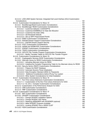 8.4.5.4.4 z/OS UNIX System Services: Integrated Call Level Interface (ICLI) Customization
           Considerations . . . . . . . . . . . . . . . . . . . . . . . . . . . . . . . . . . . . . . . . . . . . .     181
       8.4.5.5 Customization Considerations for Wave 1C . . . . . . . . . . . . . . . . . . . . . . . . . .             181
          8.4.5.5.1 BookManager/Build Customization Considerations . . . . . . . . . . . . . . . . . . .                181
          8.4.5.5.2 BookManager READ Customization Considerations . . . . . . . . . . . . . . . . . .                   182
             8.4.5.5.2.1 Customize Defaults in EOXVOPTS . . . . . . . . . . . . . . . . . . . . . . . . .               182
             8.4.5.5.2.2 Customize EOXMNALC for Data Set Allocation . . . . . . . . . . . . . . . . . .                 185
             8.4.5.5.2.3 Customize the Index Utility . . . . . . . . . . . . . . . . . . . . . . . . . . . . . .        185
             8.4.5.5.2.4 Set Bookshelf Defaults . . . . . . . . . . . . . . . . . . . . . . . . . . . . . . . .         186
             8.4.5.5.2.5 Set up ISPF Preprocessed Panels . . . . . . . . . . . . . . . . . . . . . . . . . .            186
          8.4.5.5.3 EREP Customization Considerations . . . . . . . . . . . . . . . . . . . . . . . . . . .             186
          8.4.5.5.4 ESCON Director Support Customization Considerations . . . . . . . . . . . . . . . .                 186
             8.4.5.5.4.1 ESCON Director Support Security . . . . . . . . . . . . . . . . . . . . . . . . . .            186
          8.4.5.5.5 FFST Customization Considerations . . . . . . . . . . . . . . . . . . . . . . . . . . .             187
          8.4.5.5.6 GDDM and GDDM-PGF Customization Considerations . . . . . . . . . . . . . . . .                      187
          8.4.5.5.7 ICKDSF Customization Considerations . . . . . . . . . . . . . . . . . . . . . . . . . .             188
          8.4.5.5.8 TSO/E Customization Considerations . . . . . . . . . . . . . . . . . . . . . . . . . . .            188
          8.4.5.5.9 3270 PC File Transfer Program Customization Considerations . . . . . . . . . . . .                  188
             8.4.5.5.9.1 Modify Translate Tables for 3270 PC File Transfer Program . . . . . . . . . . .                188
       8.4.5.6 Customization Considerations for Wave 1D . . . . . . . . . . . . . . . . . . . . . . . . . .             189
          8.4.5.6.1 Cryptographic Services OCSF Customization Considerations . . . . . . . . . . . . .                  189
          8.4.5.6.2 Alternate Library for REXX Customization Considerations . . . . . . . . . . . . . . .               189
             8.4.5.6.2.1 Activating Alternate Library for REXX . . . . . . . . . . . . . . . . . . . . . . . .          189
             8.4.5.6.2.2 Installing the Compiler Programming Table for the Alternate Library for REXX                 . 190
          8.4.5.6.3 Security Server (RACF) Customization Considerations . . . . . . . . . . . . . . . . .               190
             8.4.5.6.3.1 Prepare the RACF Database . . . . . . . . . . . . . . . . . . . . . . . . . . . . .            190
             8.4.5.6.3.2 Automate Dynamic Parse Initialization . . . . . . . . . . . . . . . . . . . . . . . .          190
             8.4.5.6.3.3 Data Encryption Standard (DES) for Passwords . . . . . . . . . . . . . . . . . .               191
             8.4.5.6.3.4 Additional Considerations before IPLing Your system . . . . . . . . . . . . . .                191
             8.4.5.6.3.5 Other System Considerations for Initial Installation . . . . . . . . . . . . . . . .           192
       8.4.5.7 Customization Considerations for Wave 1E . . . . . . . . . . . . . . . . . . . . . . . . . .             192
          8.4.5.7.1 Run-Time Library Extensions Customization Considerations . . . . . . . . . . . . .                  192
             8.4.5.7.1.1 Customization of the Run-Time Library Extensions for CICS . . . . . . . . . . .                192
             8.4.5.7.1.2 XL C/C++ Compiler Customization Considerations . . . . . . . . . . . . . . . .                 192
          8.4.5.7.2 Customization of the Performance Analyzer for CICS . . . . . . . . . . . . . . . . .                193
          8.4.5.7.3 CIM Customization Considerations . . . . . . . . . . . . . . . . . . . . . . . . . . . .            193
          8.4.5.7.4 RMF Customization Considerations . . . . . . . . . . . . . . . . . . . . . . . . . . . .            193
       8.4.5.8 Customization Considerations for Wave 1F . . . . . . . . . . . . . . . . . . . . . . . . . .             193
          8.4.5.8.1 BDT Customization Considerations . . . . . . . . . . . . . . . . . . . . . . . . . . . .            193
          8.4.5.8.2 DFSORT Customization Considerations . . . . . . . . . . . . . . . . . . . . . . . . .               194
             8.4.5.8.2.1 Change DFSORT Installation Options . . . . . . . . . . . . . . . . . . . . . . . .             194
             8.4.5.8.2.2 Change DFSORT SVC Name . . . . . . . . . . . . . . . . . . . . . . . . . . . .                 195
             8.4.5.8.2.3 Replacing IEBGENER with ICEGENER (optional) . . . . . . . . . . . . . . . . .                  196
             8.4.5.8.2.4 Make DFSORT Programs Available . . . . . . . . . . . . . . . . . . . . . . . . .               197
             8.4.5.8.2.5 Invoking DFSORT from a REXX CLIST . . . . . . . . . . . . . . . . . . . . . . .                197
          8.4.5.8.3 HCM Customization Considerations . . . . . . . . . . . . . . . . . . . . . . . . . . . .            198

viii   z/OS V1.13.0 Program Directory
 