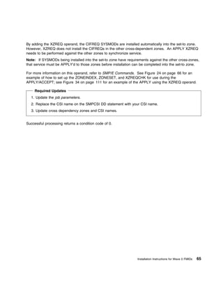 By adding the XZREQ operand, the CIFREQ SYSMODs are installed automatically into the set-to zone.
However, XZREQ does not install the CIFREQs in the other cross-dependent zones. An APPLY XZREQ
needs to be performed against the other zones to synchronize service.
Note: If SYSMODs being installed into the set-to zone have requirements against the other cross-zones,
that service must be APPLY'd to those zones before installation can be completed into the set-to zone.

For more information on this operand, refer to SMP/E Commands. See Figure 24 on page 66 for an
example of how to set up the ZONEINDEX, ZONESET, and XZREQCHK for use during the
APPLY/ACCEPT; see Figure 34 on page 111 for an example of the APPLY using the XZREQ operand.

     Required Updates
  1. Update the job parameters.
  2. Replace the CSI name on the SMPCSI DD statement with your CSI name.
  3. Update cross dependency zones and CSI names.


Successful processing returns a condition code of 0.




                                                                 Installation Instructions for Wave 0 FMIDs   65
 