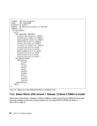 //ZINDEX    JOB (job parameters)
 //SMPE       EXEC PGM=GIMSMP
 //SYSPRINT DD SYSOUT=ᑍ
 //SMPCSI     DD DSN=zosv1r13.global.csi,DISP=SHR
 //SMPCNTL DD ᑍ
    SET BDY(GLOBAL) .
      UCLIN .
        ADD GLOBALZONE ZONEINDEX(
          (jes2tgt,jes2.target.csi,TARGET)
          (jes3tgt,jes3.target.csi,TARGET)
          (pptgt,pgmprod.target.csi,TARGET)
          (db2tgt,db2.target.csi,TARGET)
          (imstgt,ims.target.csi,TARGET)
          (cicstgt,cics.target.csi, TARGET)
          (jes2dlb,jes2.dlib.csi,DLIB)
          (jes3dlb,jes3.dlib.csi,DLIB)
          (ppdlib,pgmprod.dlib.csi,DLIB)
          (cicsdlb,cics.dlib.csi,DLIB)
          (db2dlib,db2.dlib.csi,DLIB)
          (imsdlib,ims.dlib.csi,DLIB)) .
        ADD ZONESET(XZONE)
          ZONE(jes2tgt,
                jes3tgt,
                pptgt,
                cicstgt,
                db2tgt,
                imstgt,
                jes2dlb,
                jes3dlb,
                ppdlib,
                cicsdlb,
                db2dlib,
                imsdlib)
         XZREQCHK(YES) .
      ENDUCL.
 /ᑍ

Figure 24. Sample Job to Add XZREQCHK(YES) to a ZONESET Entry


7.3.2 Select Which z/OS Version 1 Release 13 Wave 0 FMIDs to Install
Select which z/OS Version 1 Release 13 Wave 0 FMIDs to install by removing the FMIDs that have been
previously installed or that have not been ordered from the sample APPLY CHECK job shown in
Figure 25 on page 67.




66   z/OS V1.13.0 Program Directory
 