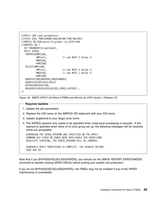 //APPLY JOB <job parameters>
 //STEP1 EXEC PGM=GIMSMP,REGION= M,TIME=NOLIMIT
 //SMPCSI DD DSN=zosv1r13.global.csi,DISP=SHR
 //SMPCNTL DD ᑍ
   SET BOUNDARY(targetzone).
    APPLY XZREQ
     FORFMID(HMP1J ,
             JMP1J11,            /ᑍ see NOTE 2 below ᑍ/
             HMQ416 ,
             HPM778 )
     SELECT(HMP1J ,
             JMP1J11,            /ᑍ see NOTE 2 below ᑍ/
             HMQ416 ,            /ᑍ see NOTE 1 below ᑍ/
             HPM778 )
     GROUPEXTEND(NOAPARS,NOUSERMODS)
     SOURCEID(ZOSV1R13,RSUᑍ)
     BYPASS(HOLDSYSTEM,
     HOLDUSER,HOLDCLASS(UCLREL,ERREL,HIPER)) .
 /ᑍ

Figure 26. SMP/E APPLY (All Wave 0 FMIDs and Service for z/OS Version 1 Release 13)

     Required Updates
   1. Update the job parameters.
   2. Replace the CSI name on the SMPCSI DD statement with your CSI name.
   3. Update targetzone to your target zone name.
   4. The XZREQ operand only needs to be specified when cross-zone processing is required. If this
      operand is specified when there is no zone group set up, the following messages will be received,
      which are acceptable:
     GIM5 81 W THE XZREQ OPERAND WAS SPECIFIED ON THE APPLY
     COMMAND BUT SINCE NO ZONES WERE APPLICABLE FOR CROSS-ZONE
     REQUISITE CHECKING, THE XZREQ OPERAND WILL BE IGNORED.

     GIM2 5 1I APPLY PROCESSING IS COMPLETE. THE HIGHEST RETURN
     CODE WAS 4.


Note that if you BYPASS(HOLDCLASS(HIPER)), you should run the SMP/E REPORT ERRSYSMODS
command to identify missing HIPER HOLDs before putting your system into production.

If you do not BYPASS(HOLDCLASS(HIPER)), the FMIDs may not be installed if any of the HIPER
maintenance is unavailable.




                                                                    Installation Instructions for Wave 0 FMIDs   69
 