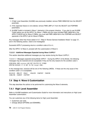 Notes:
 1. If High Level Assembler (HLASM) was previously installed, remove FMID HMQ4160 from the SELECT
    parameter.
 2. If the Japanese feature is not ordered, remove FMID JMP1J11 from the SELECT and FORFMID
    parameters.
 3. HLASM Toolkit is included in Wave 1 elements in this program directory. If you plan to use HLASM
    Toolkit before you do the APPLY for Wave 1 FMIDs and you have included FMID JMQ416A in the
    APPLY CHECK job for Wave 0 FMIDs, you must add FMID JMQ416A to the FORFMID and SELECT
    operands in the APPLY job for Wave 0 FMIDs.

Any messages other than those stated in 6.7, “Step 6: Review General Installation Notes” on page 51,
and in the following section, need to be investigated.

Successful APPLY processing returns a condition code of 0 or 4.

After the APPLY of Wave 0, proceed with the customization of Wave 0.

7.3.2.2.1 Additional Messages Expected during Wave 0 APPLY
This section describes additional messages you may receive during the Wave 0 APPLY.

7.3.2.2.1.1 Messages expected during Binder APPLY: During the APPLY of the Binder, the following
messages may be received and are acceptable if they are the only reasons for the condition code 4.
GIM619 3W LMOD xxxxxxxx WAS NOT DELETED BY SYSMOD
HPM778 BECAUSE IT IS NOT IN THE target ZONE.

In the message text, xxxxxxxx will be one of the following LMODs. If these are the only cause of the
condition code 4, it is acceptable.
AKJLKL 1    AMBLIST     HEWLD    HEWLKED   IEWBFDAT   IEWBIND
IEWBLINK    IEWBXEP     IEWTPORT


7.4 Step 4: Wave 0 Customization
This step describes the actions to be performed for customizing the Wave 0 elements.

7.4.1 High Level Assembler
Refer to HLASM Installation and Customization Guide for more information and instructions on High Level
Assembler customization.

You can customize any of the following items for High Level Assembler:
     Customize user exits.
     Change default OPTIONs and DDNAMEs.


70    z/OS V1.13.0 Program Directory
 