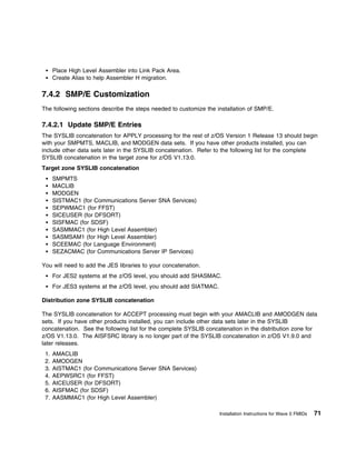 Place High Level Assembler into Link Pack Area.
      Create Alias to help Assembler H migration.

7.4.2 SMP/E Customization
The following sections describe the steps needed to customize the installation of SMP/E.

7.4.2.1 Update SMP/E Entries
The SYSLIB concatenation for APPLY processing for the rest of z/OS Version 1 Release 13 should begin
with your SMPMTS, MACLIB, and MODGEN data sets. If you have other products installed, you can
include other data sets later in the SYSLIB concatenation. Refer to the following list for the complete
SYSLIB concatenation in the target zone for z/OS V1.13.0.
Target zone SYSLIB concatenation
      SMPMTS
      MACLIB
      MODGEN
      SISTMAC1 (for Communications Server SNA Services)
      SEPWMAC1 (for FFST)
      SICEUSER (for DFSORT)
      SISFMAC (for SDSF)
      SASMMAC1 (for High Level Assembler)
      SASMSAM1 (for High Level Assembler)
      SCEEMAC (for Language Environment)
      SEZACMAC (for Communications Server IP Services)

You will need to add the JES libraries to your concatenation.
      For JES2 systems at the z/OS level, you should add SHASMAC.
      For JES3 systems at the z/OS level, you should add SIATMAC.

Distribution zone SYSLIB concatenation

The SYSLIB concatenation for ACCEPT processing must begin with your AMACLIB and AMODGEN data
sets. If you have other products installed, you can include other data sets later in the SYSLIB
concatenation. See the following list for the complete SYSLIB concatenation in the distribution zone for
z/OS V1.13.0. The AISFSRC library is no longer part of the SYSLIB concatenation in z/OS V1.9.0 and
later releases.
 1.   AMACLIB
 2.   AMODGEN
 3.   AISTMAC1 (for Communications Server SNA Services)
 4.   AEPWSRC1 (for FFST)
 5.   AICEUSER (for DFSORT)
 6.   AISFMAC (for SDSF)
 7.   AASMMAC1 (for High Level Assembler)

                                                                    Installation Instructions for Wave 0 FMIDs   71
 