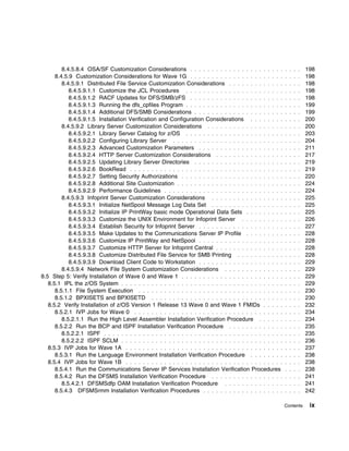 8.4.5.8.4 OSA/SF Customization Considerations . . . . . . . . . . . . . . . . . . . . . .            . . . .    198
      8.4.5.9 Customization Considerations for Wave 1G . . . . . . . . . . . . . . . . . . . . . .            . . . .    198
         8.4.5.9.1 Distributed File Service Customization Considerations . . . . . . . . . . . . .            . . . .    198
            8.4.5.9.1.1 Customize the JCL Procedures . . . . . . . . . . . . . . . . . . . . . . .            . . . .    198
            8.4.5.9.1.2 RACF Updates for DFS/SMB/zFS . . . . . . . . . . . . . . . . . . . . . .              . . . .    198
            8.4.5.9.1.3 Running the dfs_cpfiles Program . . . . . . . . . . . . . . . . . . . . . . .         . . . .    199
            8.4.5.9.1.4 Additional DFS/SMB Considerations . . . . . . . . . . . . . . . . . . . . .           . . . .    199
            8.4.5.9.1.5 Installation Verification and Configuration Considerations . . . . . . . .            . . . .    200
         8.4.5.9.2 Library Server Customization Considerations . . . . . . . . . . . . . . . . . .            . . . .    200
            8.4.5.9.2.1 Library Server Catalog for z/OS . . . . . . . . . . . . . . . . . . . . . . .         . . . .    203
            8.4.5.9.2.2 Configuring Library Server . . . . . . . . . . . . . . . . . . . . . . . . . .        . . . .    204
            8.4.5.9.2.3 Advanced Customization Parameters . . . . . . . . . . . . . . . . . . . .             . . . .    211
            8.4.5.9.2.4 HTTP Server Customization Considerations . . . . . . . . . . . . . . . .              . . . .    217
            8.4.5.9.2.5 Updating Library Server Directories . . . . . . . . . . . . . . . . . . . . .         . . . .    219
            8.4.5.9.2.6 BookRead . . . . . . . . . . . . . . . . . . . . . . . . . . . . . . . . . . . .      . . . .    219
            8.4.5.9.2.7 Setting Security Authorizations . . . . . . . . . . . . . . . . . . . . . . . .       . . . .    220
            8.4.5.9.2.8 Additional Site Customization . . . . . . . . . . . . . . . . . . . . . . . . .       . . . .    224
            8.4.5.9.2.9 Performance Guidelines . . . . . . . . . . . . . . . . . . . . . . . . . . . .        . . . .    224
         8.4.5.9.3 Infoprint Server Customization Considerations . . . . . . . . . . . . . . . . .            . . . .    225
            8.4.5.9.3.1 Initialize NetSpool Message Log Data Set . . . . . . . . . . . . . . . . .            . . . .    225
            8.4.5.9.3.2 Initialize IP PrintWay basic mode Operational Data Sets . . . . . . . . .             . . . .    225
            8.4.5.9.3.3 Customize the UNIX Environment for Infoprint Server . . . . . . . . . .               . . . .    226
            8.4.5.9.3.4 Establish Security for Infoprint Server . . . . . . . . . . . . . . . . . . . .       . . . .    227
            8.4.5.9.3.5 Make Updates to the Communications Server IP Profile . . . . . . . . .                . . . .    228
            8.4.5.9.3.6 Customize IP PrintWay and NetSpool . . . . . . . . . . . . . . . . . . . .            . . . .    228
            8.4.5.9.3.7 Customize HTTP Server for Infoprint Central . . . . . . . . . . . . . . . .           . . . .    228
            8.4.5.9.3.8 Customize Distributed File Service for SMB Printing . . . . . . . . . . .             . . . .    228
            8.4.5.9.3.9 Download Client Code to Workstation . . . . . . . . . . . . . . . . . . . .           . . . .    229
         8.4.5.9.4 Network File System Customization Considerations . . . . . . . . . . . . . .               . . . .    229
8.5 Step 5: Verify Installation of Wave 0 and Wave 1 . . . . . . . . . . . . . . . . . . . . . . . .          . . . .    229
   8.5.1 IPL the z/OS System . . . . . . . . . . . . . . . . . . . . . . . . . . . . . . . . . . . . . .      . . . .    229
      8.5.1.1 File System Execution . . . . . . . . . . . . . . . . . . . . . . . . . . . . . . . . . .       . . . .    230
      8.5.1.2 BPXISETS and BPXISETD . . . . . . . . . . . . . . . . . . . . . . . . . . . . . . .             . . . .    230
   8.5.2 Verify Installation of z/OS Version 1 Release 13 Wave 0 and Wave 1 FMIDs . . . . .                   . . . .    232
      8.5.2.1 IVP Jobs for Wave 0 . . . . . . . . . . . . . . . . . . . . . . . . . . . . . . . . . . .       . . . .    234
         8.5.2.1.1 Run the High Level Assembler Installation Verification Procedure . . . . . .               . . . .    234
      8.5.2.2 Run the BCP and ISPF Installation Verification Procedure . . . . . . . . . . . . .              . . . .    235
         8.5.2.2.1 ISPF . . . . . . . . . . . . . . . . . . . . . . . . . . . . . . . . . . . . . . . . . .   . . . .    235
         8.5.2.2.2 ISPF SCLM . . . . . . . . . . . . . . . . . . . . . . . . . . . . . . . . . . . . . .      . . . .    236
   8.5.3 IVP Jobs for Wave 1A . . . . . . . . . . . . . . . . . . . . . . . . . . . . . . . . . . . . .       . . . .    237
      8.5.3.1 Run the Language Environment Installation Verification Procedure . . . . . . . .                . . . .    238
   8.5.4 IVP Jobs for Wave 1B . . . . . . . . . . . . . . . . . . . . . . . . . . . . . . . . . . . . .       . . . .    238
      8.5.4.1 Run the Communications Server IP Services Installation Verification Procedures                  . . . .    238
      8.5.4.2 Run the DFSMS Installation Verification Procedure . . . . . . . . . . . . . . . . .             . . . .    241
         8.5.4.2.1 DFSMSdfp OAM Installation Verification Procedure . . . . . . . . . . . . . .               . . . .    241
      8.5.4.3 DFSMSrmm Installation Verification Procedures . . . . . . . . . . . . . . . . . . .             . . . .    242

                                                                                                              Contents    ix
 
