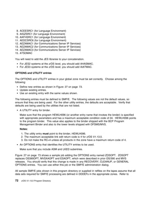 8.   ACEESRC1 (for Language Environment)
 9.   AIGZSRC1 (for Language Environment)
10.   AAFHSRC1 (for Language Environment)
11.   AEDCSRC6 (for Language Environment)
12.   AEZAMAC1 (for Communications Server IP Services)
13.   AEZAMAC2 (for Communications Server IP Services)
14.   AEZAMAC3 (for Communications Server IP Services)
15.   ATSOMAC

You will need to add the JES libraries to your concatenation.
      For JES2 systems at the z/OS level, you should add AHASMAC.
      For JES3 systems at the z/OS level, you should add AIATMAC.

OPTIONS and UTILITY entries

The OPTIONS and UTILITY entries in your global zone must be set correctly. Choose among the
following:
      Define new entries as shown in Figure 27 on page 73.
      Update existing entries.
      Use an existing entry with the same values shown.

The following entries must be defined to SMP/E. The following values are not the default values, so
ensure that they are being used. For the other utility entries, the defaults are acceptable. Verify that
defaults are being used by the utilities that are not listed.
      A UTILITY entry for binder.
      Make sure that the program HEWLH096 (or another entry name that invokes the binder) is specified
      with appropriate parameters and has a maximum acceptable condition code of 04. HEWLH096 points
      to the program binder. This value also applies to the binder shipped with the BCP Program
      Management Binder and also to the lower levels shipped with DFSMS/MVS.
      Notes:
       1. The utility entry must point to the binder, HEWLH096.
       2. The maximum acceptable link edit return code is 4 for z/OS V1.13.0.
       3. Do not make the RC=4 unless all products in the zone have a maximum return code of 4.
      An OPTIONS entry that identifies the UTILITY entries to be used.
      Make sure that you include ASM and LKED subentries.

Figure 27 on page 73 shows a sample job adding the OPTIONS entry named ZOSOPT. ZOSOPT
replaces OS390OPT, MVSXAOPT and ESAOPT, which were described in prior OS/390 and MVS
releases. You should verify that this change is made in any RECOVERY, CLEANUP, or GENERAL
OPTIONS entries. You can use either this job or the SMP/E administration dialog.

All sample SMP/E jobs shown in this program directory or supplied in relfiles on the tapes assume that all
data sets required for SMP/E processing are defined in DDDEFs in the appropriate zones. Refer to

72     z/OS V1.13.0 Program Directory
 