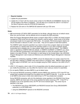 Required Updates
     1. Update the job parameters.
     2. Update the v1r13vol1 with the volume serial number for the MIGLIB and SASMMOD1 libraries that
        are the targets of the Wave 0 installation. This will allow you to access the z/OS V1.13.0 level of
        the Wave 0 elements using the STEPLIB DD statements.
     3. Replace the CSI name on the SMPCSI DD statement with your CSI name.


Notes:
 1. IBM recommends LET,NCAL,XREF parameters for the Binder, although these are not default values.
    When you use the binder, use the defaults and do not specify the SIZE parameter.
     When the Program Management Binder stores a program object (PO) in a PDSE, the lowest program
     management (PM) format that will support the request is used by default. Earlier levels of the binder
     and program loader do not support new PM formats. For example, PO4 format program objects can
     only be executed or rebound on z/OS 1.3.0 or later. They can be copied on lower-level systems.
     The COMPAT option should be specified if you need to ensure that a program object can be loaded
     and executed on a specific lower level of the operating system or if you wish to explicitly request
     functionality that is available only in a later program object version than the default. The COMPAT
     option is specified as COMPAT=MIN (the default), or COMPAT=CURRENT or COMPAT=xxx, where
     xxx is the PM level corresponding to the lowest level system on which the program object can be
     loaded or the latest PO level. For information on valid values for the Compat option, see z/OS MVS
     Program Management: User's Guide and Reference and z/OS MVS Program Management: Advanced
     Facilities.
 2. To exploit the multitasking capability of SMP/E, ensure the ddname that is to contain output from the
    link edit utility is defined in a DDDEF entry which points to a SYSOUT class. SMP/E's default ddname
    for utility output is SYSPRINT, but it can be changed using the PRINT subentry of the LKED UTILITY
    entry.
 3. z/OS V1.13.0 expects a return code of 0 for all assemblies when the default parameters are used. If
    you modify the parameters, you may affect the maximum return code you receive for assemblies.
 4. Do not specify PEMAX, but allow SMP/E to use its default value.
 5. The improved RECEIVE processing of SMP/E prevents SMP/E from receiving a PTF if that PTF has
    already been accepted and purged from the global zone and SMPPTS data set. To do this, you need
    to tell SMP/E what zones to check when determining if a PTF has already been accepted.
     During RECEIVE processing, with all of the distribution zones specified in the RECEIVE Zone Group
     subentry, SMP/E will check each of the zones specified first before receiving a PTF. If that PTF is
     accepted in any of the specified zones, the PTF will not be received again. The zones may be
     specified in two ways:
          The RECEIVE Zone Group (RECZGRP) and RECEIVE Exclude Zone Group (RECEXZGRP)
          subentries in an OPTIONS entry
          Using the ZONEGROUP operand on the RECEIVE command.

74     z/OS V1.13.0 Program Directory
 