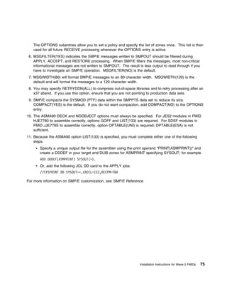 The OPTIONS subentries allow you to set a policy and specify the list of zones once. This list is then
   used for all future RECEIVE processing whenever the OPTIONS entry is active.
 6. MSGFILTER(YES) indicates the SMP/E messages written to SMPOUT should be filtered during
    APPLY, ACCEPT, and RESTORE processing. When SMP/E filters the messages, most non-critical
    informational messages are not written to SMPOUT. The result is less output to read through if you
    have to investigate an SMP/E operation. MSGFILTER(NO) is the default.
 7. MSGWIDTH(80) will format SMP/E messages to an 80 character width. MSGWIDTH(120) is the
    default and will format the messages to a 120 character width.
 8. You may specify RETRYDDN(ALL) to compress out-of-space libraries and to retry processing after an
    x37 abend. If you use this option, ensure that you are not pointing to production data sets.
 9. SMP/E compacts the SYSMOD (PTF) data within the SMPPTS data set to reduce its size.
    COMPACT(YES) is the default. If you do not want compaction, add COMPACT(NO) to the OPTIONS
    entry.
10. The ASMA90 DECK and NOOBJECT options must always be specified. For JES2 modules in FMID
    HJE7780 to assemble correctly, options GOFF and LIST(133) are required. For SDSF modules in
    FMID JJE778S to assemble correctly, option OPTABLE(UNI) is required; OPTABLE(ESA) is not
    sufficient.
11. Because the ASMA90 option LIST(133) is specified, you must complete either one of the following
    steps:
       Specify a unique output file for the assembler using the print operand "PRINT(ASMPRINT))" and
       create a DDDEF in your target and DLIB zones for ASMPRINT specifying SYSOUT; for example
       ADD DDDEF(ASMPRINT) SYSOUT(ᑍ).
       Or, add the following JCL DD card to the APPLY jobs:
       //SYSPRINT DD SYSOUT=ᑍ,LRECL=133,RECFM=FBA

For more information on SMP/E customization, see SMP/E Reference.




                                                                   Installation Instructions for Wave 0 FMIDs   75
 