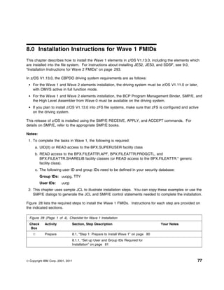 8.0 Installation Instructions for Wave 1 FMIDs
This chapter describes how to install the Wave 1 elements in z/OS V1.13.0, including the elements which
are installed into the file system. For instructions about installing JES2, JES3, and SDSF, see 9.0,
“Installation Instructions for Wave 2 FMIDs” on page 293.

In z/OS V1.13.0, the CBPDO driving system requirements are as follows:
    For the Wave 1 and Wave 2 elements installation, the driving system must be z/OS V1.11.0 or later,
    with OMVS active in full function mode.
    For the Wave 1 and Wave 2 elements installation, the BCP Program Management Binder, SMP/E, and
    the High Level Assembler from Wave 0 must be available on the driving system.
    If you plan to install z/OS V1.13.0 into zFS file systems, make sure that zFS is configured and active
    on the driving system.

This release of z/OS is installed using the SMP/E RECEIVE, APPLY, and ACCEPT commands. For
details on SMP/E, refer to the appropriate SMP/E books.

Notes:
 1. To complete the tasks in Wave 1, the following is required:
      a. UID(0) or READ access to the BPX.SUPERUSER facility class
      b. READ access to the BPX.FILEATTR.APF, BPX.FILEATTR.PROGCTL, and
         BPX.FILEATTR.SHARELIB facility classes (or READ access to the BPX.FILEATTR.* generic
         facility class).
      c. The following user ID and group IDs need to be defined in your security database:
          Group IDs: uucpg, TTY
          User IDs:     uucp
 2. This chapter uses sample JCL to illustrate installation steps. You can copy these examples or use the
    SMP/E dialogs to generate the JCL and SMP/E control statements needed to complete the installation.

Figure 28 lists the required steps to install the Wave 1 FMIDs. Instructions for each step are provided on
the indicated sections.

  Figure 28 (Page 1 of 4). Checklist for Wave 1 Installation
  Check     Activity           Section, Step Description                             Your Notes
   Box
            Prepare            8.1, “Step 1: Prepare to Install Wave 1” on page 80
                               8.1.1, “Set up User and Group IDs Required for
                               Installation” on page 81



© Copyright IBM Corp. 2001, 2011                                                                         77
 