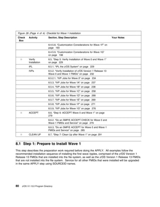 Figure 28 (Page 4 of 4). Checklist for Wave 1 Installation
 Check     Activity            Section, Step Description                                  Your Notes
  Box
                               8.4.5.8, “Customization Considerations for Wave 1F” on
                               page 193
                               8.4.5.9, “Customization Considerations for Wave 1G”
                               on page 198
           Verify              8.5, “Step 5: Verify Installation of Wave 0 and Wave 1”
           Installation        on page 229
           IPL                 8.5.1, “IPL the z/OS System” on page 229
           IVPs                8.5.2, “Verify Installation of z/OS Version 1 Release 13
                               Wave 0 and Wave 1 FMIDs” on page 232
                               8.5.2.1, “IVP Jobs for Wave 0” on page 234
                               8.5.3, “IVP Jobs for Wave 1A” on page 237
                               8.5.4, “IVP Jobs for Wave 1B” on page 238
                               8.5.5, “IVP Jobs for Wave 1C” on page 258
                               8.5.6, “IVP Jobs for Wave 1D” on page 268
                               8.5.7, “IVP Jobs for Wave 1E” on page 269
                               8.5.8, “IVP Jobs for Wave 1F” on page 271
                               8.5.9, “IVP Jobs for Wave 1G” on page 276
           ACCEPT              8.6, “Step 6: ACCEPT Wave 0 and Wave 1” on page
                               279
                               8.6.2, “Do an SMP/E ACCEPT CHECK for Wave 0 and
                               Wave 1 FMIDs and Service” on page 279
                               8.6.3, “Do an SMP/E ACCEPT for Wave 0 and Wave 1
                               FMIDs and Service” on page 285
           CLEAN UP            8.7, “Step 7: Clean Up after Wave 1” on page 291



8.1 Step 1: Prepare to Install Wave 1
This step describes the preparation work required before doing the APPLY. All examples follow the
recommended installation sequence of installing the first wave ripples, comprised of the z/OS Version 1
Release 13 FMIDs that are installed into the file system, as well as the z/OS Version 1 Release 13 FMIDs
that are not installed into the file system. Service for all other FMIDs that were installed will be upgraded
in the same APPLY step using SOURCEID names.




80   z/OS V1.13.0 Program Directory
 