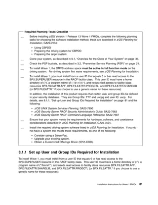 Required Planning Tasks Checklist
         Before installing z/OS Version 1 Release 13 Wave 1 FMIDs, complete the following planning
         tasks for choosing the software installation method; these are described in z/OS Planning for
         Installation, GA22-7504:
             Using CBPDO
             Preparing the driving system for CBPDO
             Preparing the target system
         Clone your system, as described in 6.1, “Overview for the Clone of Your System” on page 37.
         Check the PSP buckets, as described in 3.2, “Preventive Service Planning (PSP)” on page 21.
         To install Wave 1, the OMVS address space must be active in full function mode on the
         driving system. For driving system first wave requirements, see z/OS Planning for Installation.
         To install Wave 1, you must install from a user ID that equals 0 or has read access to the
         BPX.SUPERUSER resource in the RACF facility class. This user ID must have a home
         directory of ('/'), a program name of ('/bin/sh'), and needs read access to facility class
         resources BPX.FILEATTR.APF, BPX.FILEATTR.PROGCTL, and BPX.FILEATTR.SHARELIB
         (or BPX.FILEATTR.* if you choose to use a generic name for these resources).
         In addition, the installation of this product requires that certain user and group IDs be defined
         in your security database. They are Group IDs: TTY and uucpg and user ID: uucp. For
         details, see 8.1.1, “Set up User and Group IDs Required for Installation” on page 81 and the
         following:
             z/OS UNIX System Services Planning, GA22-7800
             z/OS Security Server RACF Security Administrator's Guide, SA22-7683
             z/OS Security Server RACF Command Language Reference, SA22-7687
         Ensure that your system meets the requirements for hardware, software, and coexistence
         considerations described in z/OS Planning for Installation, GA22-7504.
         Install the required driving system software listed in z/OS Planning for Installation. If you do
         not have a system that meets these requirements, do one of the following:
             Consider using a ServerPac.
             Upgrade your existing system.
             Obtain a Customized Offerings Driver (5751-COD).



8.1.1 Set up User and Group IDs Required for Installation
To install Wave 1, you must install from a user ID that equals 0 or has read access to the
BPX.SUPERUSER resource in the RACF facility class. This user ID must have a home directory of ('/'), a
program name of ("'/bin/sh'"), and needs read access to facility class resources BPX.FILEATTR.APF,
BPX.FILEATTR.SHARELIB, and BPX.FILEATTR.PROGCTL (or BPX.FILEATTR.* if you choose to use a
generic name for these resources).



                                                                      Installation Instructions for Wave 1 FMIDs   81
 