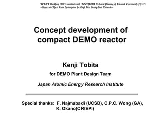 Concept development of
compact DEMO reactor
Kenji Tobita
for DEMO Plant Design Team
Japan Atomic Energy Research Institute
Special thanks: F. Najmabadi (UCSD), C.P.C. Wong (GA),
K. Okano(CRIEPI)
IEA/LT Workshop (W59) combined with DOE/JAERI Technical Planning of Tokamak Experiments (FP1-2)
'Shape and Aspect Ratio Optimization for High Beta Steady-State Tokamak'
 