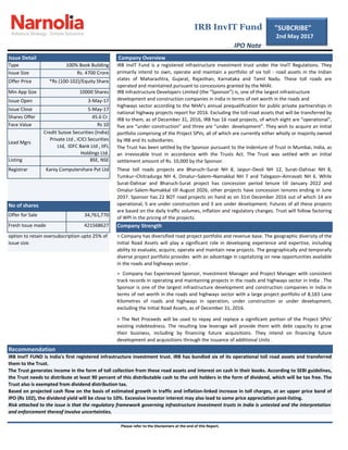 Type
Issue Size
Offer Price
Min App Size
Issue Open
Issue Close
Shares Offer
Face Value
Listing
Registrar
Please refer to the Disclaimers at the end of this Report.
IRB InvIT FUND is India's first registered infrastructure investment trust. IRB has bundled six of its operational toll road assets and transferred
them to the Trust.
The Trust generates income in the form of toll collection from these road assets and interest on cash in their books. According to SEBI guidelines,
the Trust needs to distribute at least 90 percent of this distributable cash to the unit holders in the form of dividend, which will be tax free. The
Trust also is exempted from dividend distribution tax.
Based on projected cash flow on the basis of estimated growth in traffic and inflation-linked increase in toll charges, at an upper price band of
IPO (Rs 102), the dividend yield will be close to 10%. Excessive investor interest may also lead to some price appreciation post-listing.
Risk attached to the issue is that the regulatory framework governing infrastructure investment trusts in India is untested and the interpretation
and enforcement thereof involve uncertainties.
Offer for Sale
Fresh Issue made 421568627
34,761,770
> Company has Experienced Sponsor, Investment Manager and Project Manager with consistent
track records in operating and maintaining projects in the roads and highways sector in India . The
Sponsor is one of the largest infrastructure development and construction companies in India in
terms of net worth in the roads and highways sector with a large project portfolio of 8,183 Lane
Kilometres of roads and highways in operation, under construction or under development,
excluding the Initial Road Assets, as of December 31, 2016.
> The Net Proceeds will be used to repay and replace a significant portion of the Project SPVs'
existing indebtedness. The resulting low leverage will provide them with debt capacity to grow
their business, including by financing future acquisitions. They intend on financing future
development and acquisitions through the issuance of additional Units .
> Company has diversified road project portfolio and revenue base. The geographic diversity of the
Initial Road Assets will play a significant role in developing experience and expertise, including
ability to evaluate, acquire, operate and maintain new projects. The geographically and temporally
diverse project portfolio provides with an advantage in capitalizing on new opportunities available
in the roads and highways sector .
Karvy Computershare Pvt Ltd
Recommendation
IRB InvIT Fund
IPO Note
No of shares
45.6 Cr.
Rs 10
Credit Suisse Securities (India)
Private Ltd , ICICI Securities
Ltd, IDFC Bank Ltd , IIFL
Holdings Ltd.
BSE, NSE
Lead Mgrs
These toll roads projects are Bharuch–Surat NH 8, Jaipur–Deoli NH 12, Surat–Dahisar NH 8,
Tumkur–Chitradurga NH 4, Omalur–Salem–Namakkal NH 7 and Talegaon–Amravati NH 6. While
Surat-Dahisar and Bharuch-Surat project has concession period tenure till January 2022 and
Omalur-Salem-Namakkal till August 2026, other projects have concession tenures ending in June
2037. Sponsor has 22 BOT road projects on hand as on 31st December 2016 out of which 14 are
operational, 5 are under construction and 3 are under development. Futures of all these projects
are based on the daily traffic volumes, inflation and regulatory changes. Trust will follow factoring
of WPI in the pricing of the projects.
Company Strength
option to retain oversubscription upto 25% of
issue size.
5-May-17
100% Book Building
Rs. 4700 Crore
Company OverviewIssue Detail
10000 Shares
The Trust has been settled by the Sponsor pursuant to the Indenture of Trust in Mumbai, India, as
an irrevocable trust in accordance with the Trusts Act. The Trust was settled with an initial
settlement amount of Rs. 10,000 by the Sponsor.
3-May-17
*Rs (100-102)/Equity Share
IRB InvIT Fund is a registered infrastructure investment trust under the InvIT Regulations. They
primarily intend to own, operate and maintain a portfolio of six toll - road assets in the Indian
states of Maharashtra, Gujarat, Rajasthan, Karnataka and Tamil Nadu. These toll roads are
operated and maintained pursuant to concessions granted by the NHAI.
IRB Infrastructure Developers Limited (the “Sponsor”) is, one of the largest infrastructure
development and construction companies in India in terms of net worth in the roads and
highways sector according to the NHAI's annual prequalification for public private partnerships in
national highway projects report for 2016. Excluding the toll-road assets that will be transferred by
IRB to them, as of December 31, 2016, IRB has 16 road projects, of which eight are “operational”,
five are “under construction” and three are “under development”. They wish to acquire an initial
portfolio comprising of the Project SPVs, all of which are currently either wholly or majority owned
by IRB and its subsidiaries.
"SUBCRIBE"
2nd May 2017
 