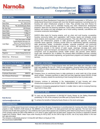Type
Issue Size
Offer Price
Issue Open
Issue Close
Shares Offer
Face Value
Listing
Registrar






RECOMMENDATION :
HUDCO is a wholly-owned Government company with more than 46 years of experience in providing loans for housing and urban infrastructure
projects in India. HUDCO„s AUM stands at ~Rs 36800Cr out of which 89% is to state government and their agencies. The loan book of the
company has till date been growing at 7.5% CAGR for last 4 years which appears low considering other listed housing finance company. GNPA
of the company stands at 6.80% while NNPA at 1.51% which is again higher than its listed peers. However the company is expected to benefit
hugely from Pradhan Mantri Awas Yojna under Housing for All by 2022. As the CAR is high at 63.9%, risk of any equity dilution in the near
term gets eliminated.
The company is attractively priced at 1.4 times BV with Return on Equity at 7.6%
We recommend SUBSCRIBE
Please refer to the Disclaimers at the end of this Report.
OBJECTS OF ISSUE:
To carry out the disinvestment of 204,058,747 Equity Shares by the Selling Shareholder
constituting 10.19% of the company‟s pre-Offer paid up Equity Share CapitalRubi Burman
rubi.burman@narnolia.com To achieve the benefits of listing the Equity Shares on the stock exchanges
Bid allocation pattern Company continue to participate in the implementation of govt housing and urban
infrastructure programme such as DAY- NULM , JNNURM & PMAY HFA among other.QIB 50%
Non-Institutional 15% Company is increaseing geographical footprint in smaller cities to cater to incresing financing
requirment in these cities.Retail 35%
0
Employee Reservation 3868747 Company focus on sanctioning loans to state govtments to avoid credit risk of the private
sector entities . Company sanctions to state Govt and their Agencies reprent 99.93% of total
sanction. Company ceased the sanctioning of new housing finance loan to private sector.
No of Shares (Post Issue) 2001900000
11210.6
No of shares ( Post & Pre Issue) COMPANY STRATEGIES :
Noof Shares(Pre Issue) 2,001,900,000 Company is focusing on housing finance loans and benfit from state govt initiatives to help
build new dwellings for the LIG , EWS & rural population. Housing finance loan offers better
NIM ( 4.26% for Urban infrastructure ) & lower GNPA ( 3.08% for housing Vs 8.26% for urban
infrastructure)
Offer for Sale 204,058,747
Fresh Issue made
8-May-17
11-May-17
20.40 Cr. HUDCO offers loans for housing projects, such as urban and rural housing, co-operative
housing, community toilets, slum upgradation, staff housing, repairs and renewals, private
sector projects, land acquisition, and housing programs. They also offers take out finance for
housing and infrastructure projects to state government, public agencies, and private
corporate sector agencies. Company provide loans for implementing agencies comprising
state government bodies, co-operative societies, corporate employers, and community
sectors; and building technology and rent to own schemes. It also provides finance for
infrastructure projects in the sectors of water supply, sewerage, drainage, solid waste
management, roads and transport, and electricity in the urban areas; and social infrastructure
component, such as play/primary schools, health centers, play grounds, police stations,
courts, jails, crematorium, etc. In addition, the company offers consultancy services, including
URP services, environmental engineering, and government programs and disaster mitigation
services.
Rs 10
Lead Mgrs
ICICI Securities Ltd,IDBI
Capital Market Services Ltd,
Nomura Financial Advisory
And Securities (India) Pvt Ltd
, SBI Capital Markets Ltd
BSE, NSE
Alankit Assignments Ltd
Market Cap (Post Issue)
Housing and Urban Development
Corporation Ltd
IPO Note
ISSUE DETAIL : COMPANY OVERVIEW:
100% Book Building Housing and Urban Development Corporation Ltd (HUDCO) incorporated in 1970,which is a
wholly-owned Government company with more than 46 years experience in providing loans for
housing and urban infrastructure projects in India. They provides long term finance for
construction of houses and to undertake housing and urban infrastructure development
programs. Apart from the financing operations, Hudco offers consultancy services, promotes
research and studies and help propagate use of local building materials, cost-effective and
innovative construction technologies.
Rs. 1224 Crore
*Rs (56-60)/Equity Share
Min App Size 200 Shares
"SUBSCRIBE"
8th May 2017
 