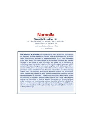 Narnolia Securities Ltd
201 | 2nd Floor | Marble Arch Building | 236B-AJC Bose Road |
Kolkata-700 020 , Ph : 033-40501500
email: narnolia@narnolia.com, website
: www.narnolia.com
Risk Disclosure & Disclaimer: This report/message is for the personal information of
the authorized recipient and does not construe to be any investment, legal or taxation
advice to you. Narnolia Securities Ltd. (Hereinafter referred as NSL) is not soliciting any
action based upon it. This report/message is not for public distribution and has been
furnished to you solely for your information and should not be reproduced or
redistributed to any other person in any from. The report/message is based upon publicly
available information, findings of our research wing “East wind” & information that we
consider reliable, but we do not represent that it is accurate or complete and we do not
provide any express or implied warranty of any kind, and also these are subject to change
without notice. The recipients of this report should rely on their own investigations,
should use their own judgment for taking any investment decisions keeping in mind that
past performance is not necessarily a guide to future performance & that the the value of
any investment or income are subject to market and other risks. Further it will be safe to
assume that NSL and /or its Group or associate Companies, their Directors, affiliates
and/or employees may have interests/ positions, financial or otherwise, individually or
otherwise in the recommended/mentioned securities/mutual funds/ model funds and
other investment products which may be added or disposed including & other mentioned
in this report/message.
 