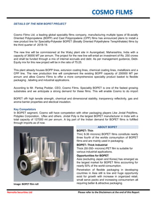 BOPET- Thin
BOPET- Thick Industrial
Image: BOPET film roll
Thin( 8-36 microns) BOPET films constitute nearly
three fourth of the worlds consumption of BOPET
films and are mainly used in packaging.
Thick (50-350- microns) PET film is suitable for
various industrial applications.
Asia (excluding Japan and Korea) has emerged as
the largest market for BOPET films accounting for
nearly 50% of the world consumption.
Penetration of flexible packaging in developing
countries in Asia still is low and huge opportunity
exist for growth with increase in organized retail,
small serve packs and increasing consumerism all
requiring better & attractive packaging.
Narnolia Securities Ltd Please refer to the Disclaimers at the end of this Report
Opportunities for BOPET
DETAILS OF THE NEW BOPET PROJECT
Cosmo Films Ltd, a leading global speciality films company, manufacturing multiple types of Bi-axially
Oriented Polypropelene (BOPP) and Cast Polypropelene (CPP) films has announced plans to install a
new product line for Speciality-Polyester BOPET (Bixially Oriented Polyethylene Terephthalate) films by
the third quarter of 2018-19.
The new line will be commisioned at the Waluj plant site in Aurangabad, Maharashtra, India with a
capacity of 36000 MT per annum. The project for the new line will entail an investment of Rs. 250 crores
and shall be funded through a mix of internal accruals and debt. As per management guidance, Debt-
Equity mix for this new project will be in the ratio of 75:25.
This plant already houses BOPP lines, extursion coating lines, chemical coating lines, metallizers and a
CPP line. The new production line will complement the existing BOPP capacity of 200000 MT per
annum and allow Cosmo Films to offer a more comprehensive speciality product basket to flexible
packaging , labeling and industrial applications.
According to Mr. Pankaj Poddar, CEO, Cosmo Films, Speciality BOPET is one of the fastest growing
substrates and we anticipate a strong demand for these films. This will enable Cosmo to do import
substitution as well as take global market share.
BOPET offr high tensile strength, chemical and dimensional stability, tranparency reflectivity, gas and
aroma barrier properties and electical insulation.
Key Competetors
In BOPET segment, Cosmo will have competetion with other packaging players Like Jindal Polyfilms,
Polyplex Corporation, Uflex and others. Jindal Poly is the largest BOPET manufacturer in India with a
total capacity of 127000 mt per annum. A big part of the Indian demand for BOPET films is fulfilled
through imports as of now.
ABOUT BOPET
 