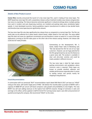 View & Recommendation
In continuation with our previously "BUY" recommendation report dated 30th March 2017 ,we have our "HOLD"
rating on the stock, with earlier target price of 490/-. We believe the recently taken up project of BOPET with a
capacity of 36000 MT per annum will boost company's sales growth and protifability to new heights. This new
BOPET line will start adding revenues to the topline from Q3FY19 onwards. Change of estimates in sales and
earnings to this effect, will be updated in Q4FY17 & full FY17 earning review report, soon after announcement of
quarterly earning by the company. We recommend "HOLD" on this stock.
Details of New Product Launch
Cosmo films recently announced the launch of a low noise tape film, used in making of low noise tapes. The
BOPP based low noise tape film with a proprietary release surface treatment enables easy release and generates
low noise on unwinding. This feature becomes extremely significant in industrial settings where multiple packing
lines work in tandem and auto dispensing machines are installed and packing takes place atrelatively higher
speeds. In most developed countries, factory guidelines require manufacturers to adhere to low decibel levels
and therefore low noise tapes become significantly relevant.
The low noise tape film also take significantly less release force as compared to a normal tape film. The film can
easily take up any adhesive be it water based, solvent based, rubber based or hot melt type. The value added
tape film does not come at a significant incremental cost and therefore is easier to switch to. In most of the tape
applications, printing on the film takes place on the other side of the release coating. However, the release side
could also be made printable.
Narnolia Securities Ltd
Please refer to the Disclaimers at the end of this Report
Commenting on the development, Mr. S.
Satish, Global Head- Sales & Marketing said,
“We had devised the film for one of our tape
customers. However, we see huge potential for
the film going forward as we see this feature as
a great value add. The product is available in
clear and ultra-clear varieties and could be
made available in different microns.”
The low noise tape is ideal for high volume
packing environments and workplaces where
minimum noise is required. These tapes are
known to provide excellent adhesion and
reliable performances especially when it comes
to sealing cartons and parcels mainly for
shipping to long distances.
 