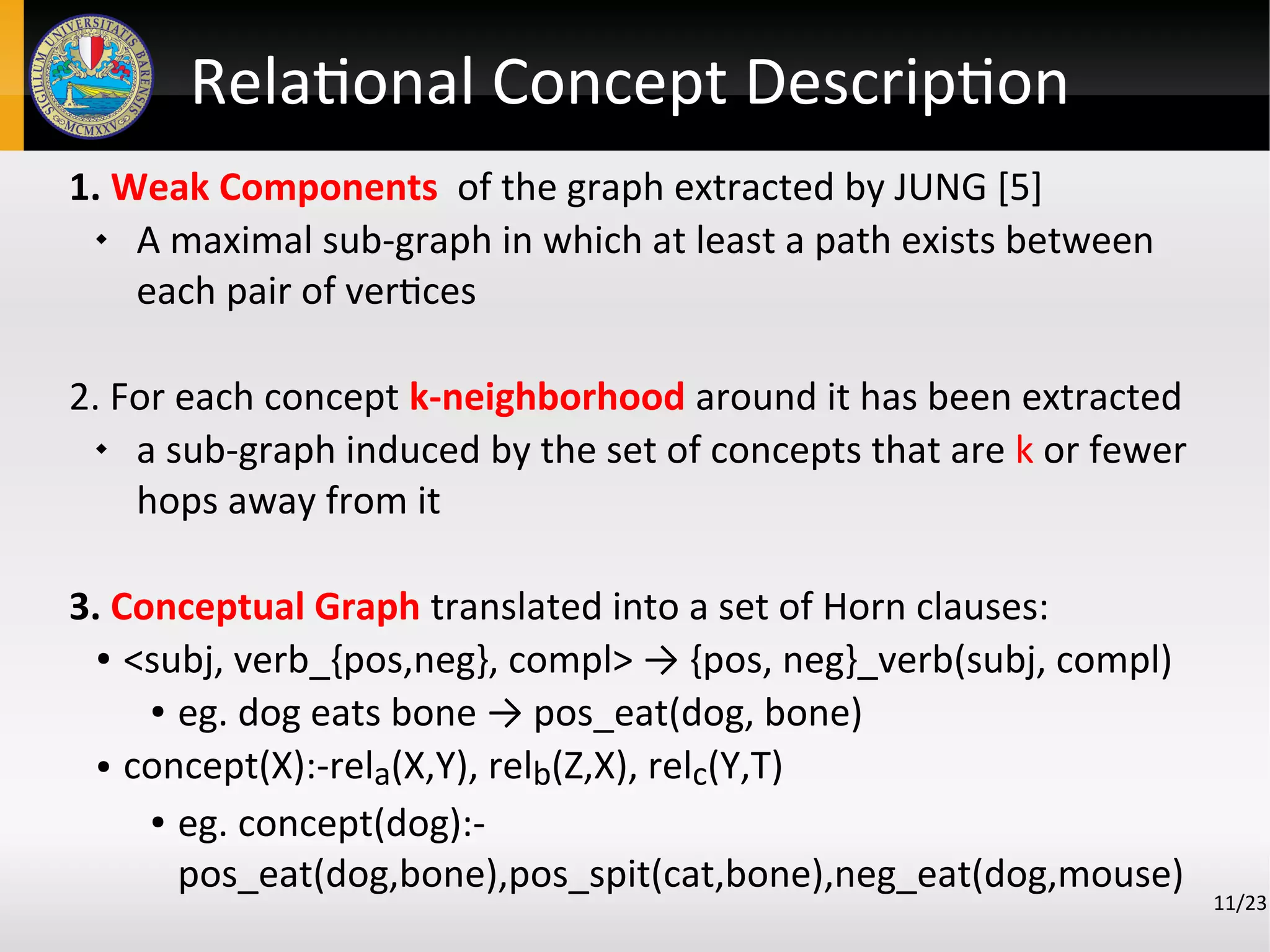 Relational Concept Description
1. Weak Components of the graph extracted by JUNG [5]
 A maximal sub-graph in which at least a path exists between
each pair of vertices
2. For each concept k-neighborhood around it has been extracted
 a sub-graph induced by the set of concepts that are k or fewer
hops away from it
3. Conceptual Graph translated into a set of Horn clauses:
● <subj, verb_{pos,neg}, compl> → {pos, neg}_verb(subj, compl)
● eg. dog eats bone → pos_eat(dog, bone)
● concept(X):-rela(X,Y), relb(Z,X), relc(Y,T)
● eg. concept(dog):-
pos_eat(dog,bone),pos_spit(cat,bone),neg_eat(dog,mouse)
11/23
 