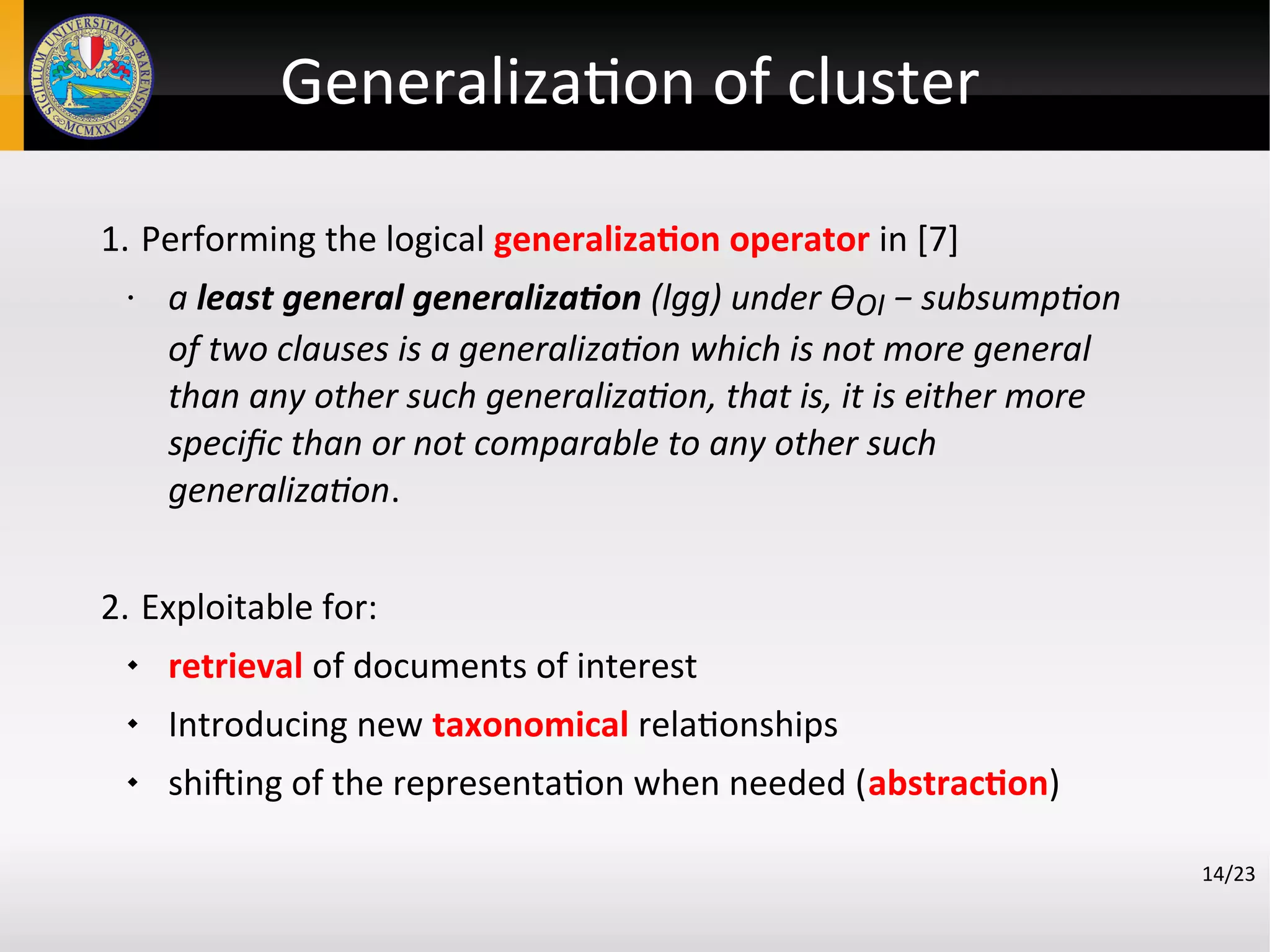 Generalization of cluster
14/23
1. Performing the logical generalization operator in [7]
• a least general generalization (lgg) under ϴOI − subsumption
of two clauses is a generalization which is not more general
than any other such generalization, that is, it is either more
specifc than or not comparable to any other such
generalization.
2. Exploitable for:
 retrieval of documents of interest
 Introducing new taxonomical relationships
 shifting of the representation when needed (abstraction)
 