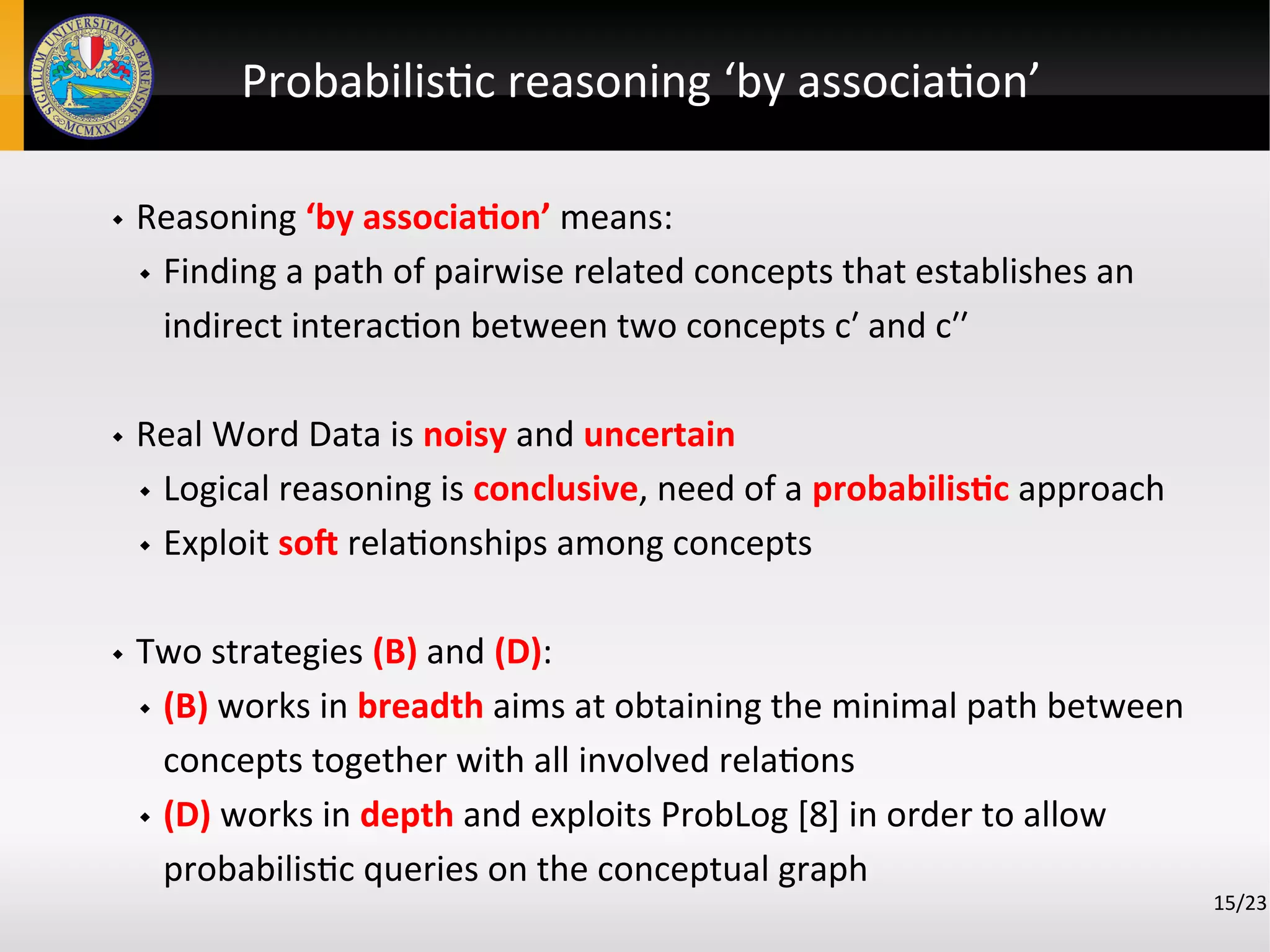 Probabilistic reasoning ‘by association’
 Reasoning ‘by association’ means:
 Finding a path of pairwise related concepts that establishes an
indirect interaction between two concepts c′ and c′′
 Real Word Data is noisy and uncertain
 Logical reasoning is conclusive, need of a probabilistic approach
 Exploit sof relationships among concepts
 Two strategies (B) and (D):
 (B) works in breadth aims at obtaining the minimal path between
concepts together with all involved relations
 (D) works in depth and exploits ProbLog [8] in order to allow
probabilistic queries on the conceptual graph
15/23
 