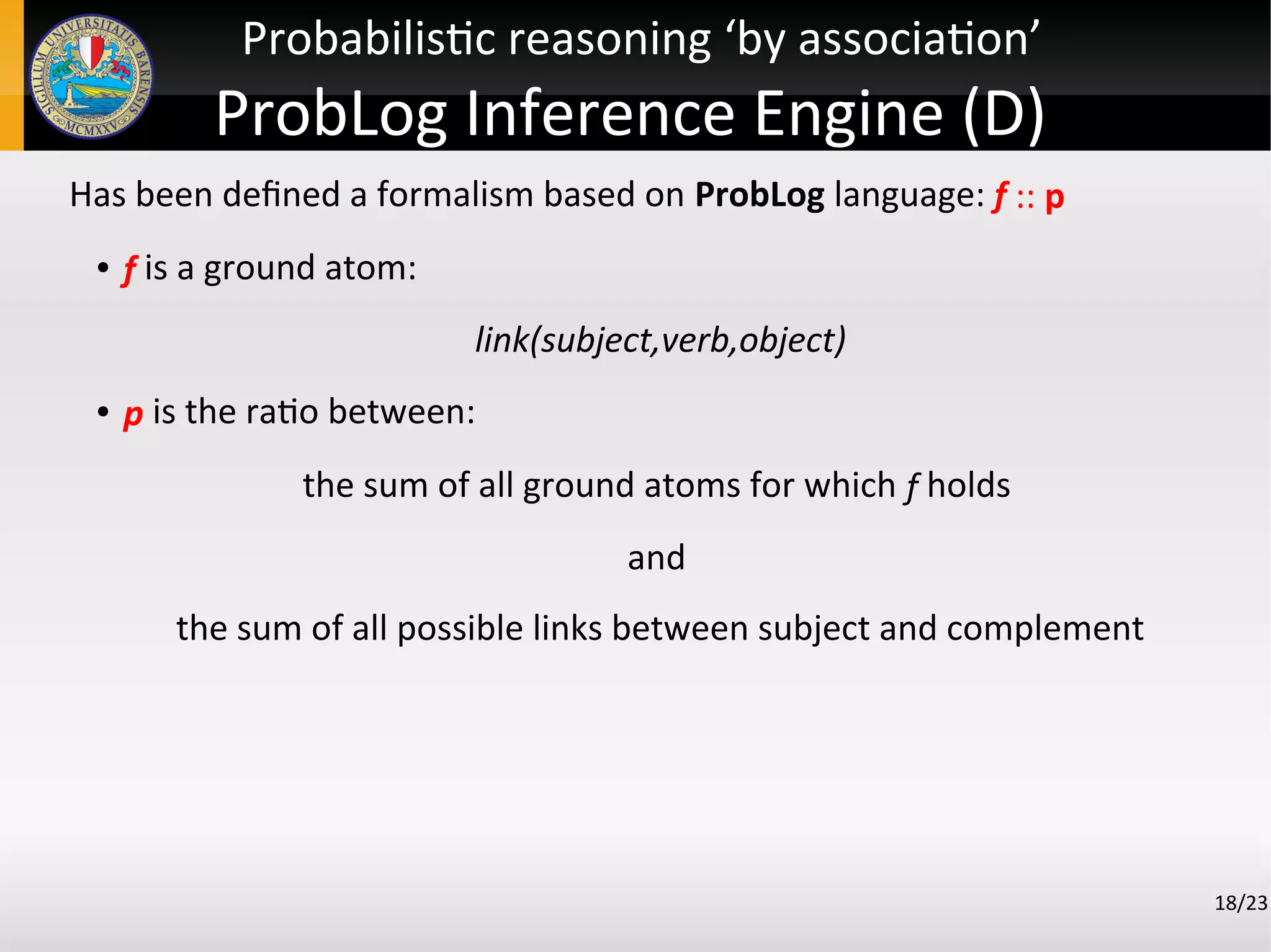 Has been defined a formalism based on ProbLog language: f :: p
●
f is a ground atom:
link(subject,verb,object)
●
p is the ratio between:
the sum of all ground atoms for which f holds
and
the sum of all possible links between subject and complement
18/23
Probabilistic reasoning ‘by association’
ProbLog Inference Engine (D)
 
