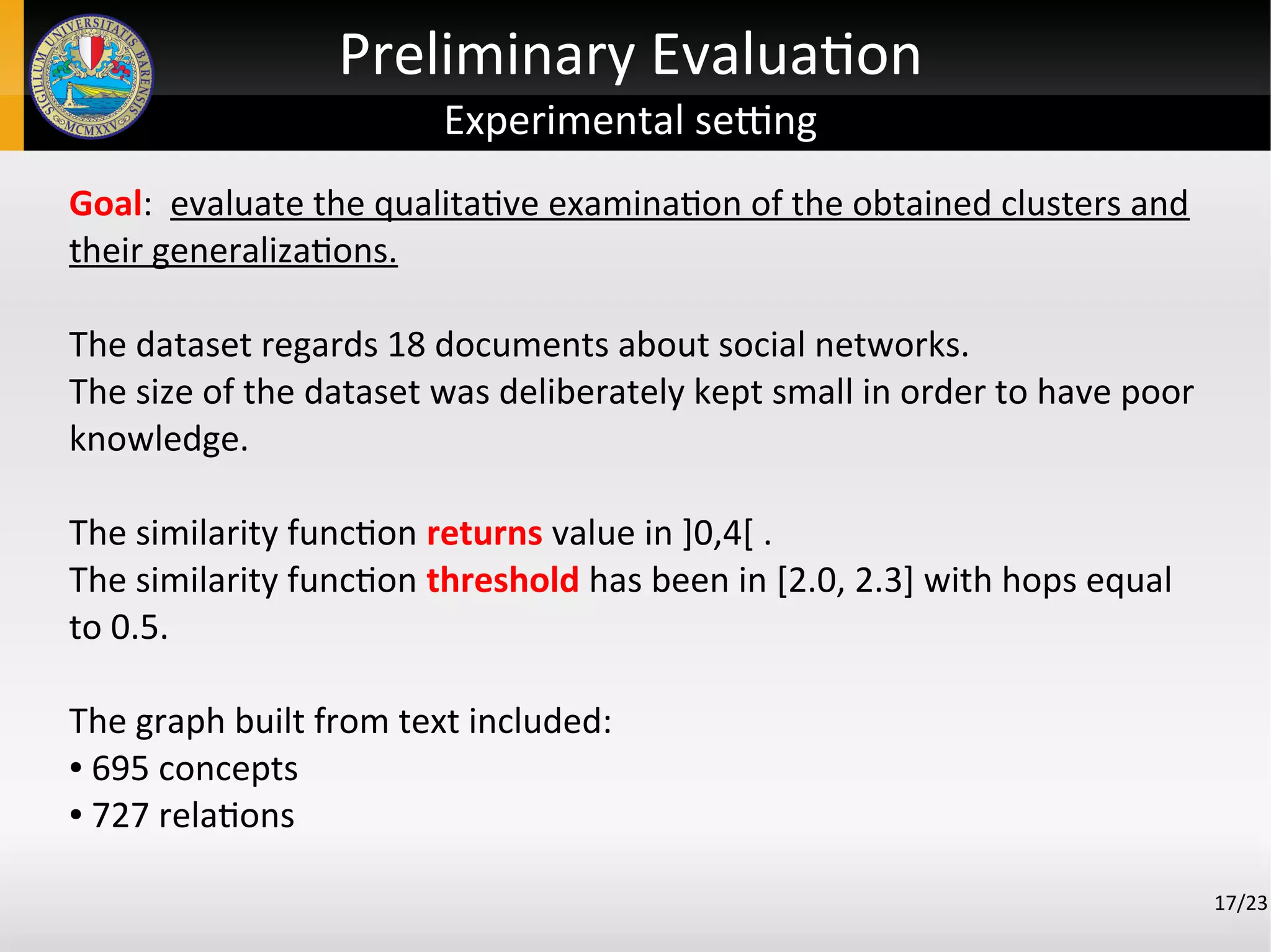 Preliminary Evaluation
Experimental setting
17/23
Goal: evaluate the qualitative examination of the obtained clusters and
their generalizations.
The dataset regards 18 documents about social networks.
The size of the dataset was deliberately kept small in order to have poor
knowledge.
The similarity function returns value in ]0,4[ .
The similarity function threshold has been in [2.0, 2.3] with hops equal
to 0.5.
The graph built from text included:
● 695 concepts
● 727 relations
 