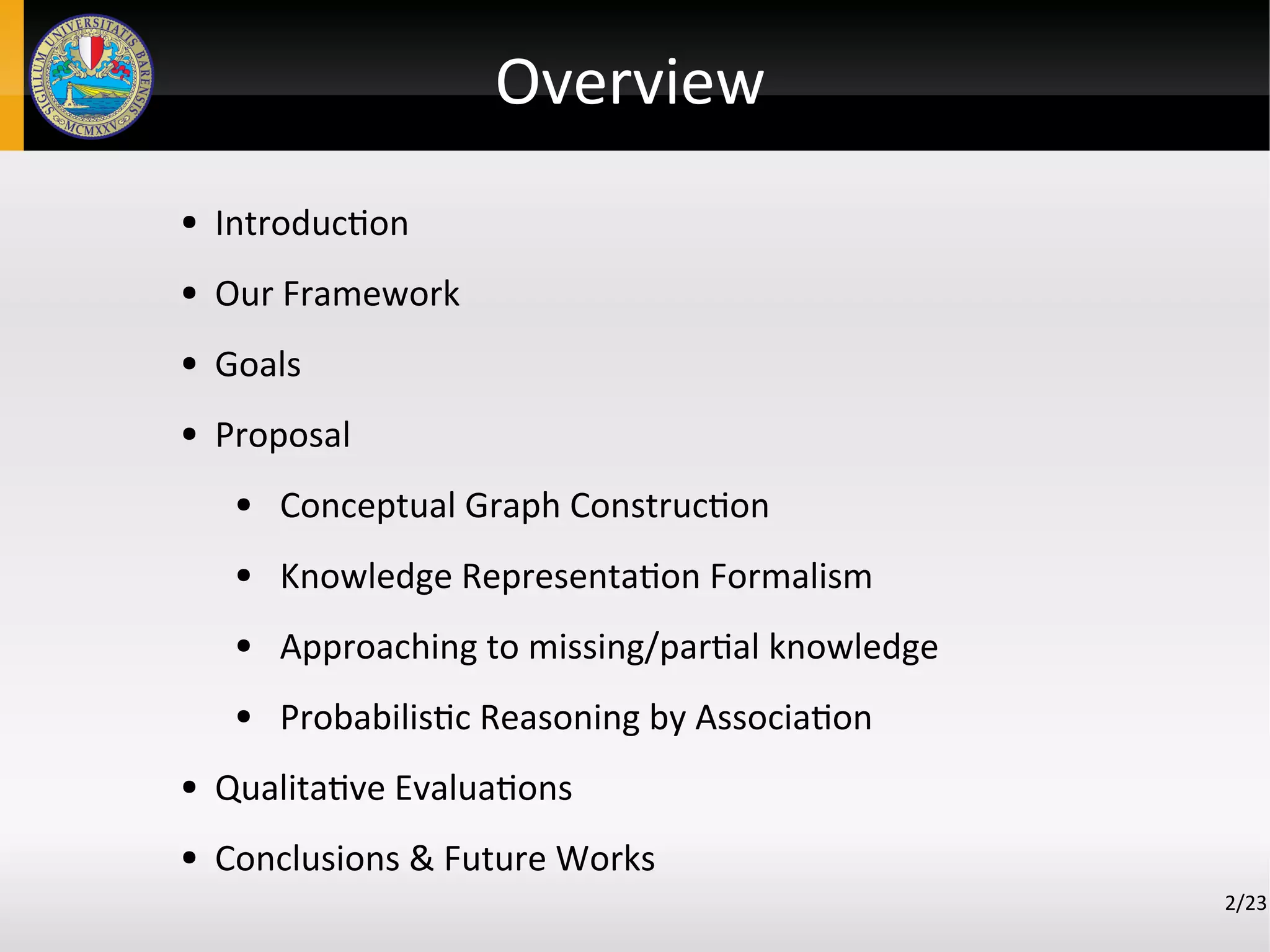 Overview
2/23
● Introduction
● Our Framework
● Goals
● Proposal
● Conceptual Graph Construction
● Knowledge Representation Formalism
● Approaching to missing/partial knowledge
● Probabilistic Reasoning by Association
● Qualitative Evaluations
● Conclusions & Future Works
 