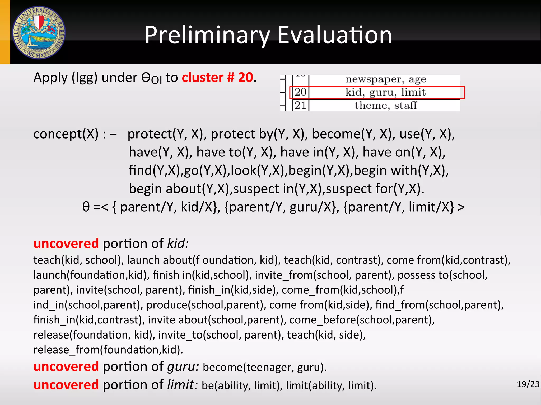 Preliminary Evaluation
19/23
Apply (lgg) under ϴOI to cluster # 20.
concept(X) : − protect(Y, X), protect by(Y, X), become(Y, X), use(Y, X),
have(Y, X), have to(Y, X), have in(Y, X), have on(Y, X),
find(Y,X),go(Y,X),look(Y,X),begin(Y,X),begin with(Y,X),
begin about(Y,X),suspect in(Y,X),suspect for(Y,X).
θ =< { parent/Y, kid/X}, {parent/Y, guru/X}, {parent/Y, limit/X} >
uncovered portion of kid:
teach(kid, school), launch about(f oundation, kid), teach(kid, contrast), come from(kid,contrast),
launch(foundation,kid), finish in(kid,school), invite_from(school, parent), possess to(school,
parent), invite(school, parent), finish_in(kid,side), come_from(kid,school),f
ind_in(school,parent), produce(school,parent), come from(kid,side), find_from(school,parent),
finish_in(kid,contrast), invite about(school,parent), come_before(school,parent),
release(foundation, kid), invite_to(school, parent), teach(kid, side),
release_from(foundation,kid).
uncovered portion of guru: become(teenager, guru).
uncovered portion of limit: be(ability, limit), limit(ability, limit).
 