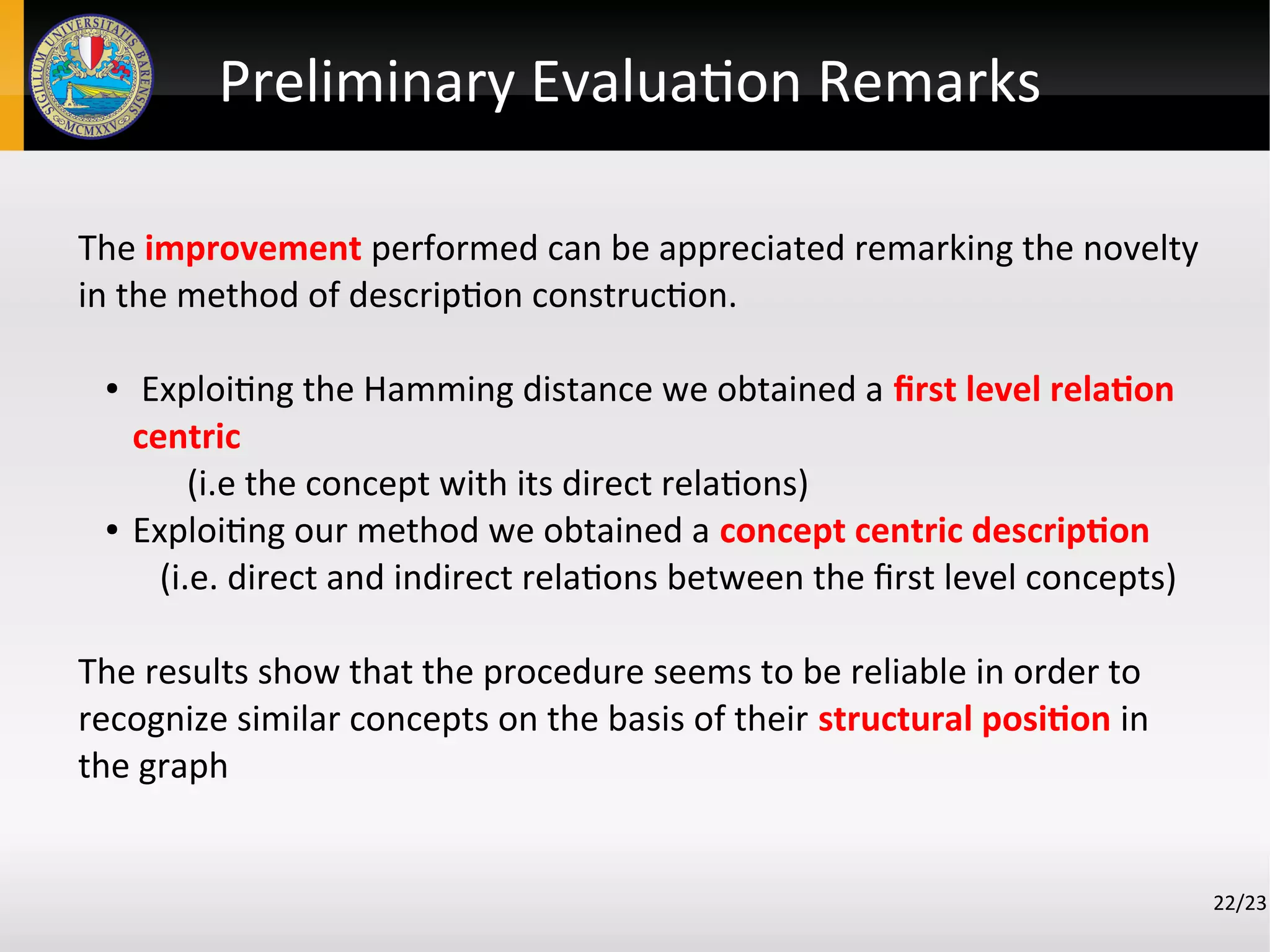 The improvement performed can be appreciated remarking the novelty
in the method of description construction.
● Exploiting the Hamming distance we obtained a first level relation
centric
(i.e the concept with its direct relations)
● Exploiting our method we obtained a concept centric description
(i.e. direct and indirect relations between the first level concepts)
The results show that the procedure seems to be reliable in order to
recognize similar concepts on the basis of their structural position in
the graph
22/23
Preliminary Evaluation Remarks
 