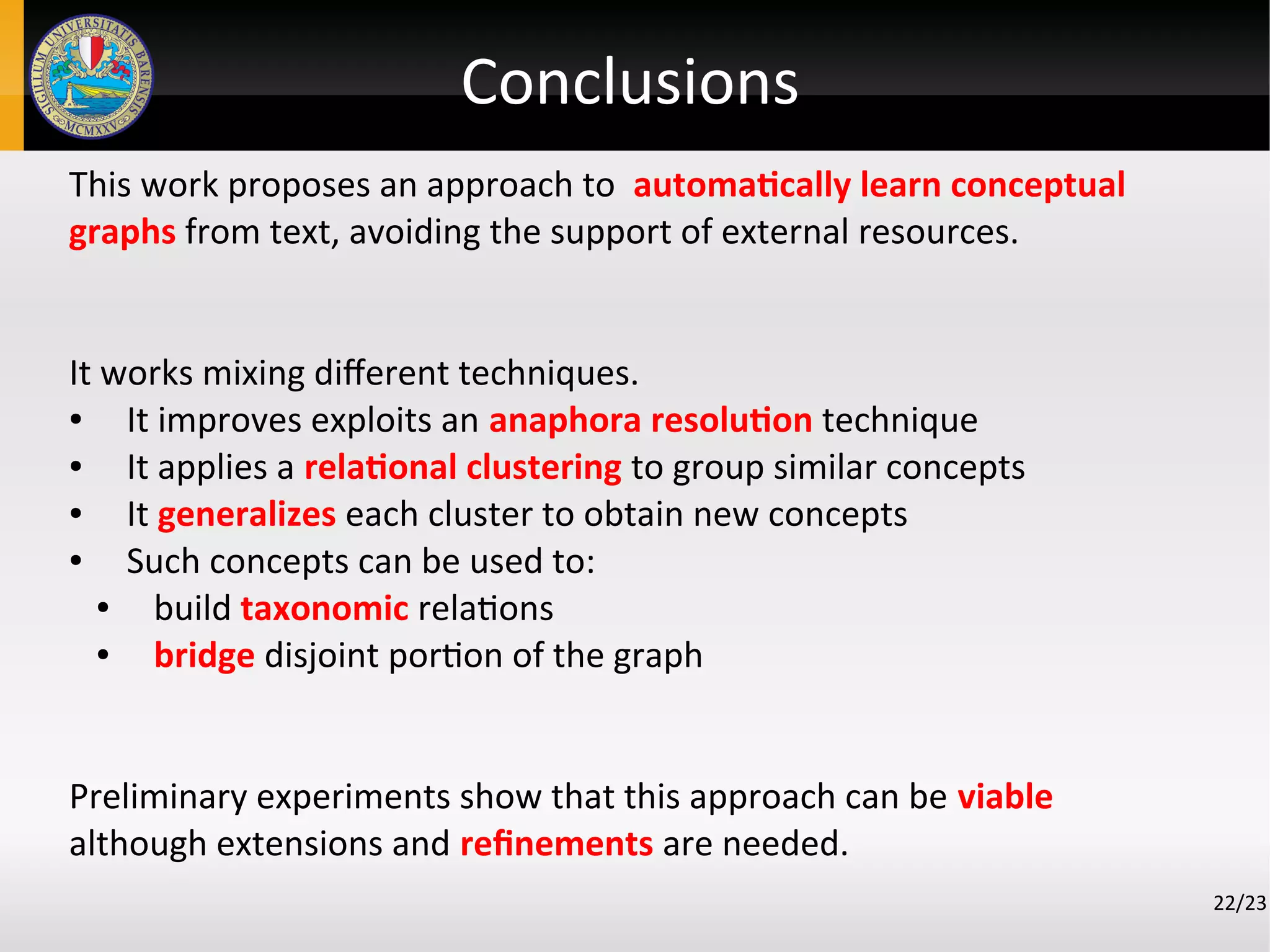 Conclusions
This work proposes an approach to automatically learn conceptual
graphs from text, avoiding the support of external resources.
It works mixing different techniques.
● It improves exploits an anaphora resolution technique
● It applies a relational clustering to group similar concepts
● It generalizes each cluster to obtain new concepts
● Such concepts can be used to:
● build taxonomic relations
● bridge disjoint portion of the graph
Preliminary experiments show that this approach can be viable
although extensions and refinements are needed.
22/23
 