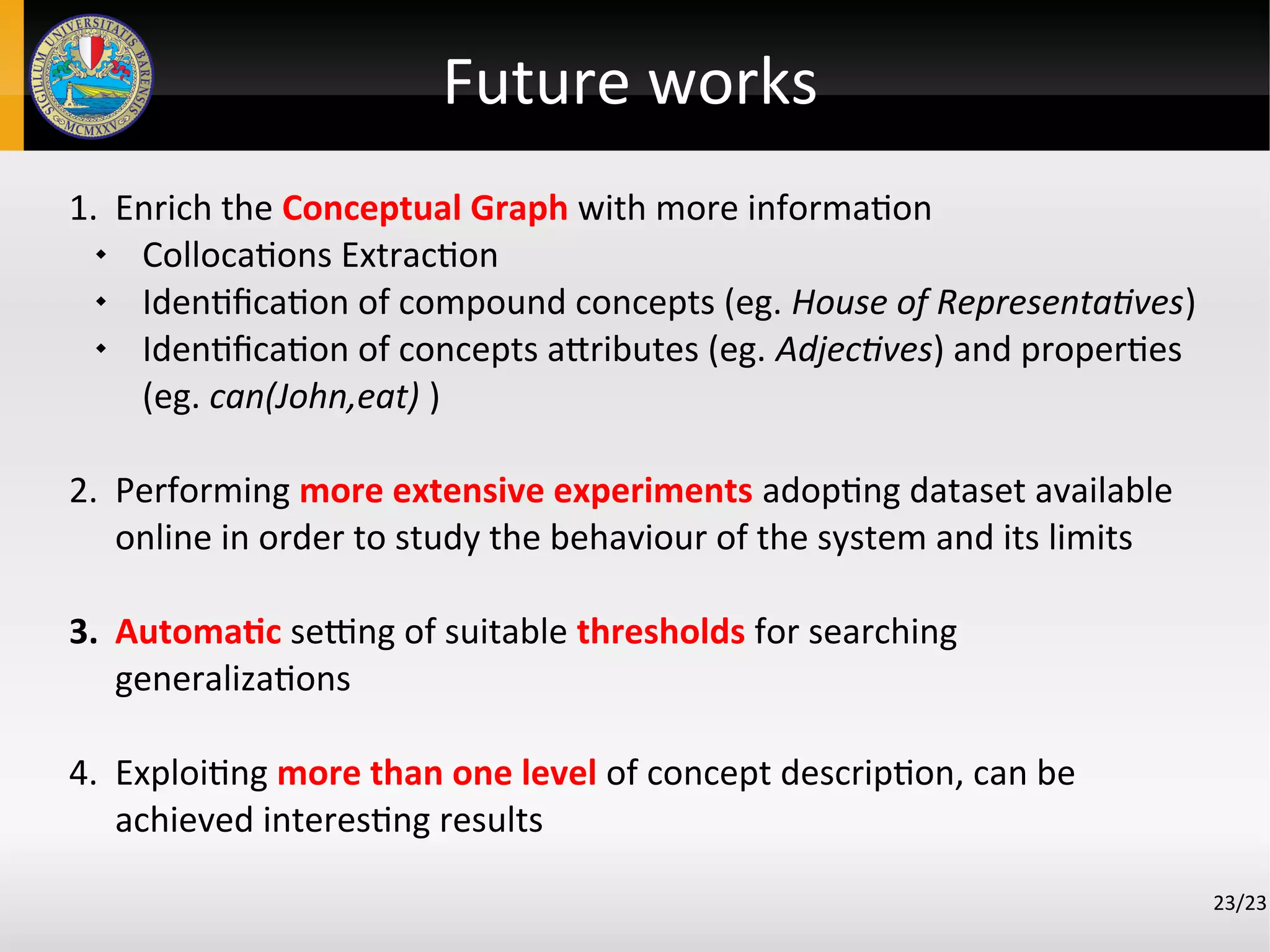 Future works
1. Enrich the Conceptual Graph with more information
 Collocations Extraction
 Identification of compound concepts (eg. House of Representatives)
 Identification of concepts attributes (eg. Adjectives) and properties
(eg. can(John,eat) )
2. Performing more extensive experiments adopting dataset available
online in order to study the behaviour of the system and its limits
3. Automatic setting of suitable thresholds for searching
generalizations
4. Exploiting more than one level of concept description, can be
achieved interesting results
23/23
 