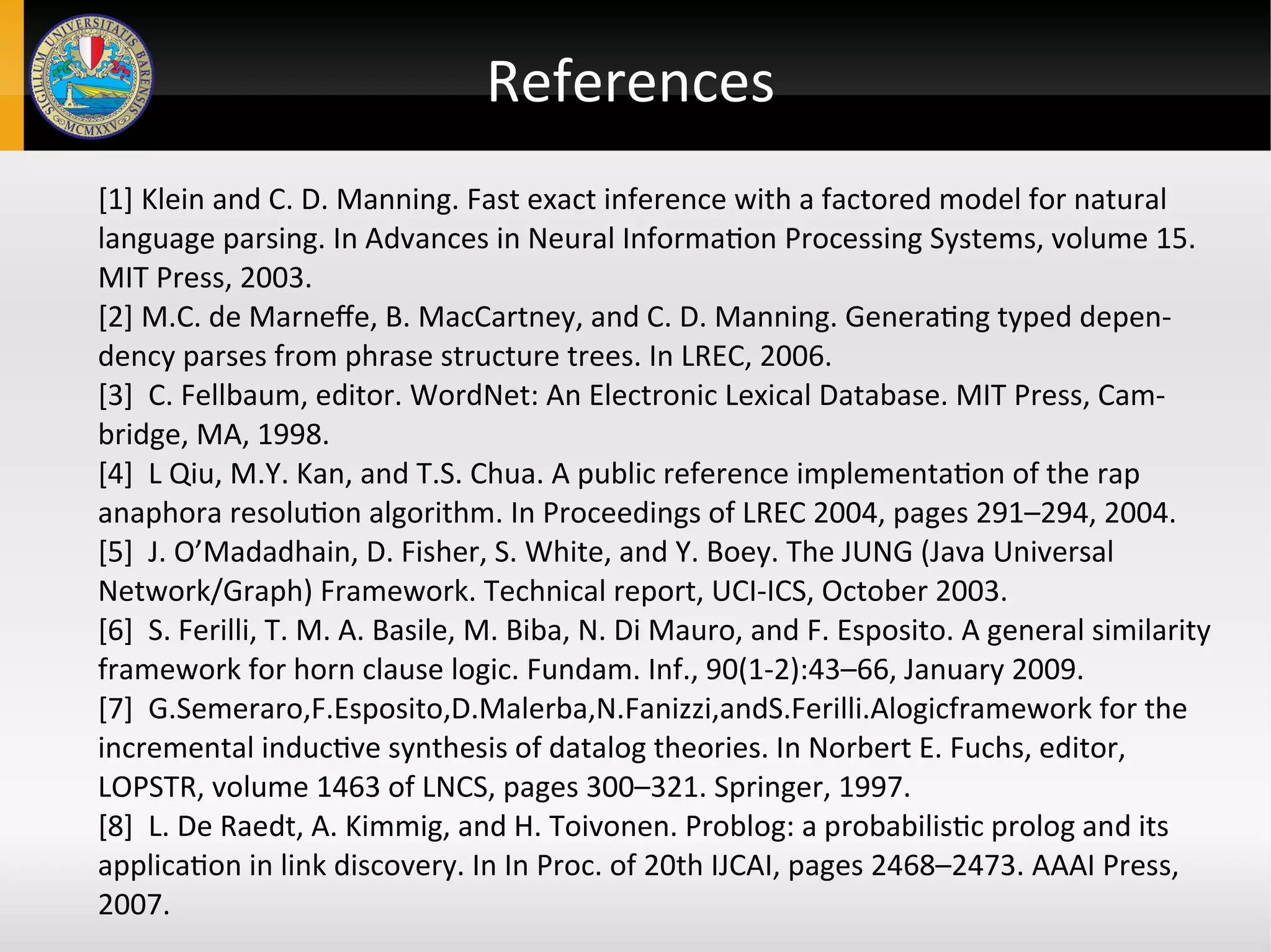 References
[1] Klein and C. D. Manning. Fast exact inference with a factored model for natural
language parsing. In Advances in Neural Information Processing Systems, volume 15.
MIT Press, 2003.
[2] M.C. de Marneffe, B. MacCartney, and C. D. Manning. Generating typed depen-
dency parses from phrase structure trees. In LREC, 2006.
[3] C. Fellbaum, editor. WordNet: An Electronic Lexical Database. MIT Press, Cam-
bridge, MA, 1998.
[4] L Qiu, M.Y. Kan, and T.S. Chua. A public reference implementation of the rap
anaphora resolution algorithm. In Proceedings of LREC 2004, pages 291–294, 2004.
[5] J. O’Madadhain, D. Fisher, S. White, and Y. Boey. The JUNG (Java Universal
Network/Graph) Framework. Technical report, UCI-ICS, October 2003.
[6] S. Ferilli, T. M. A. Basile, M. Biba, N. Di Mauro, and F. Esposito. A general similarity
framework for horn clause logic. Fundam. Inf., 90(1-2):43–66, January 2009.
[7] G.Semeraro,F.Esposito,D.Malerba,N.Fanizzi,andS.Ferilli.Alogicframework for the
incremental inductive synthesis of datalog theories. In Norbert E. Fuchs, editor,
LOPSTR, volume 1463 of LNCS, pages 300–321. Springer, 1997.
[8] L. De Raedt, A. Kimmig, and H. Toivonen. Problog: a probabilistic prolog and its
application in link discovery. In In Proc. of 20th IJCAI, pages 2468–2473. AAAI Press,
2007.
 