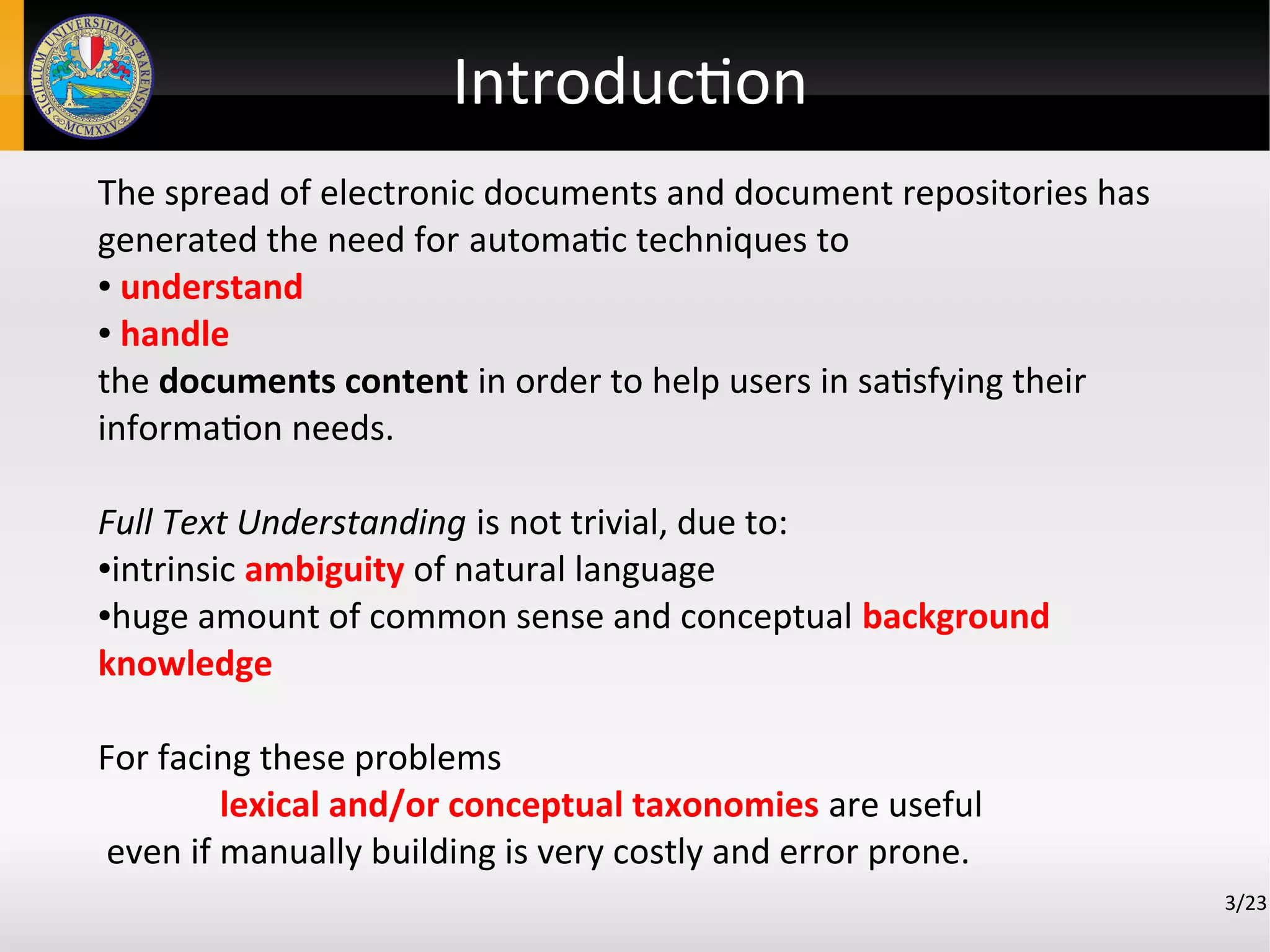 Introduction
The spread of electronic documents and document repositories has
generated the need for automatic techniques to
● understand
● handle
the documents content in order to help users in satisfying their
information needs.
Full Text Understanding is not trivial, due to:
●intrinsic ambiguity of natural language
●huge amount of common sense and conceptual background
knowledge
For facing these problems
lexical and/or conceptual taxonomies are useful
even if manually building is very costly and error prone.
3/23
 