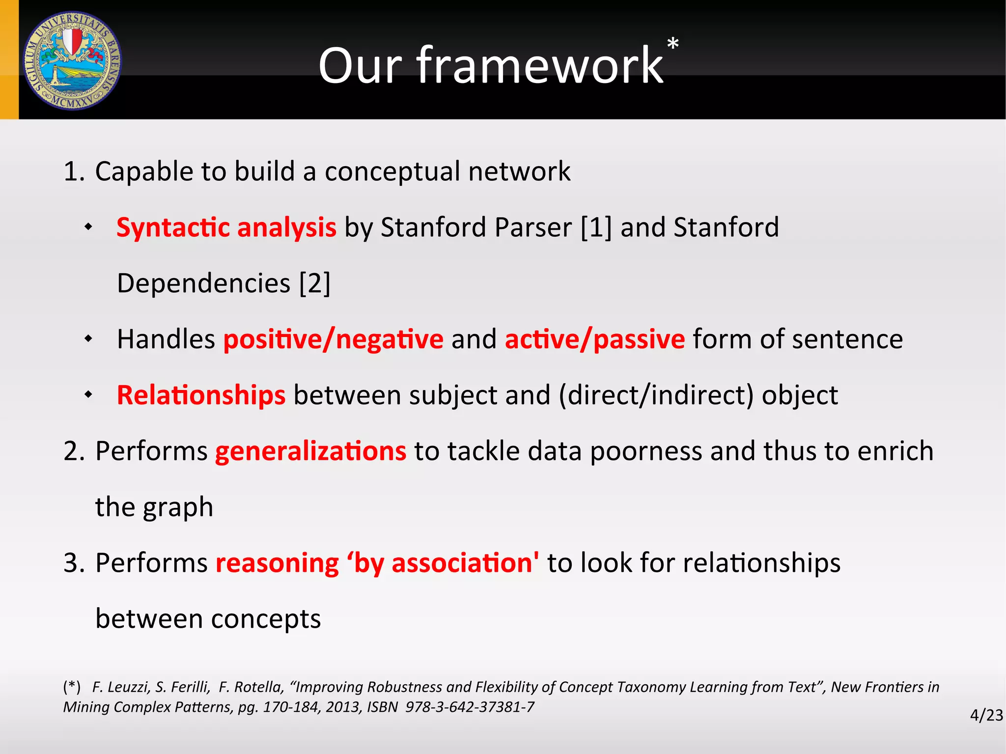 Our framework*
4/23
1. Capable to build a conceptual network
 Syntactic analysis by Stanford Parser [1] and Stanford
Dependencies [2]
 Handles positive/negative and active/passive form of sentence
 Relationships between subject and (direct/indirect) object
2. Performs generalizations to tackle data poorness and thus to enrich
the graph
3. Performs reasoning ‘by association' to look for relationships
between concepts
(*) F. Leuzzi, S. Ferilli, F. Rotella, “Improving Robustness and Flexibility of Concept Taxonomy Learning from Text”, New Frontiers in
Mining Complex Patterns, pg. 170-184, 2013, ISBN 978-3-642-37381-7
 