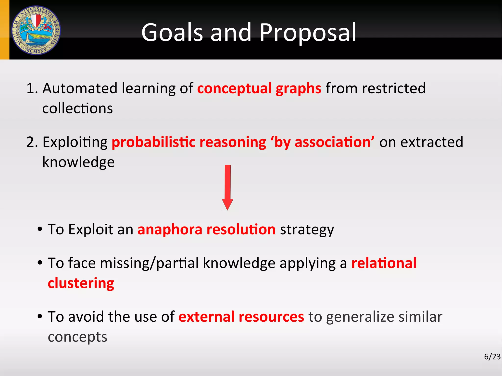 Goals and Proposal
1. Automated learning of conceptual graphs from restricted
collections
2. Exploiting probabilistic reasoning ‘by association’ on extracted
knowledge
● To Exploit an anaphora resolution strategy
● To face missing/partial knowledge applying a relational
clustering
● To avoid the use of external resources to generalize similar
concepts
6/23
 