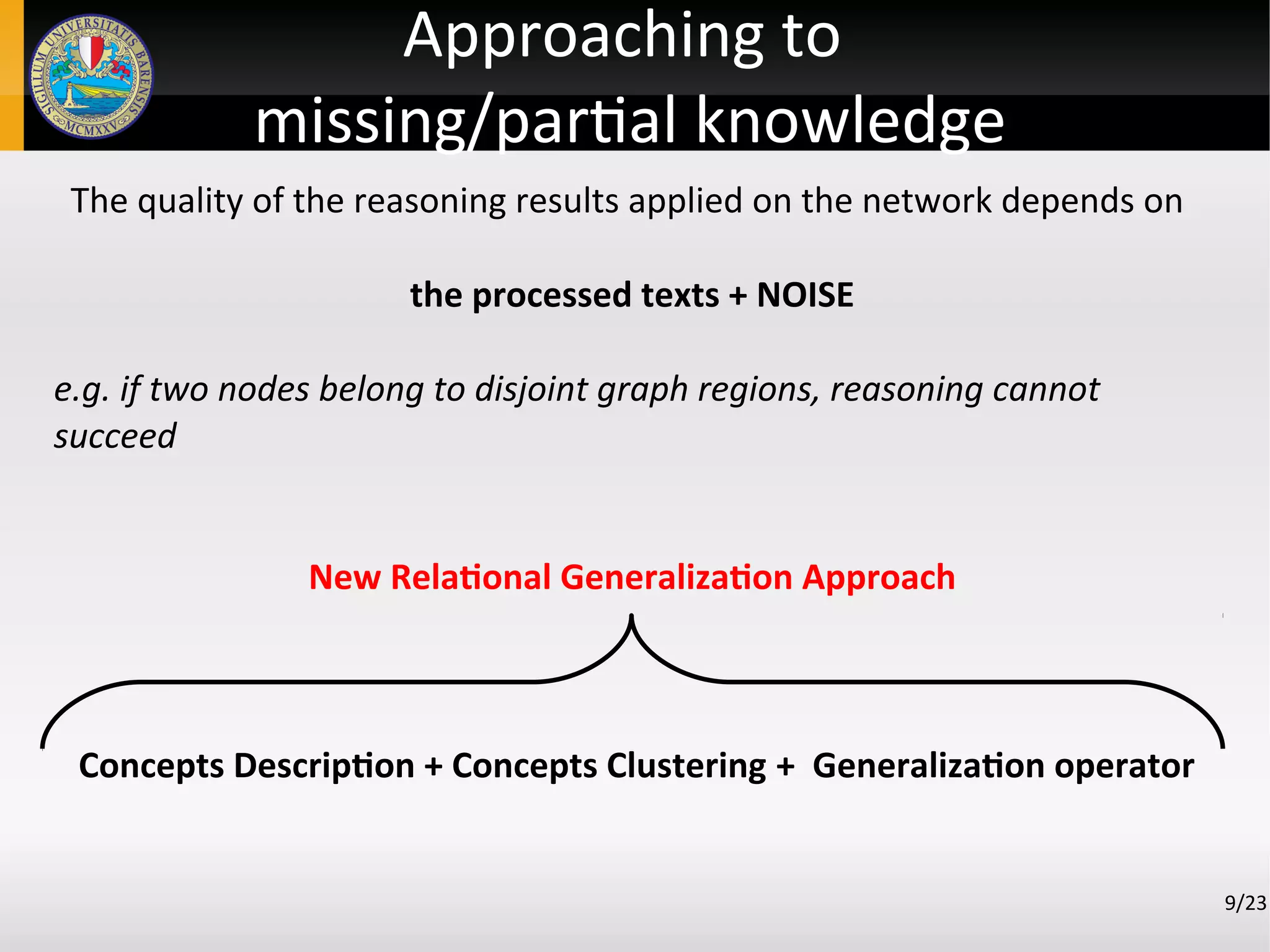9/23
Approaching to
missing/partial knowledge
The quality of the reasoning results applied on the network depends on
the processed texts + NOISE
e.g. if two nodes belong to disjoint graph regions, reasoning cannot
succeed
New Relational Generalization Approach
Concepts Description + Concepts Clustering + Generalization operator
 