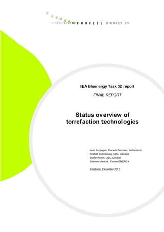 IEA Bioenergy Task 32 report
FINAL REPORT
Status overview of
torrefaction technologies
Jaap Koppejan, Procede Biomass, Netherlands
Shahab Sokhansanj, UBC, Canada
Staffan Melin, UBC, Canada
Sebnem Madrali, CanmetENERGY
Enschede, December 2012
 