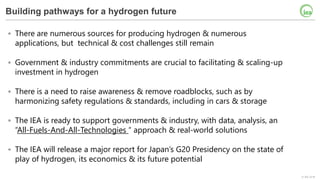 © IEA 2018
Building pathways for a hydrogen future
• There are numerous sources for producing hydrogen & numerous
applications, but technical & cost challenges still remain
• Government & industry commitments are crucial to facilitating & scaling-up
investment in hydrogen
• There is a need to raise awareness & remove roadblocks, such as by
harmonizing safety regulations & standards, including in cars & storage
• The IEA is ready to support governments & industry, with data, analysis, an
“All-Fuels-And-All-Technologies “ approach & real-world solutions
• The IEA will release a major report for Japan’s G20 Presidency on the state of
play of hydrogen, its economics & its future potential
 