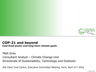 © OECD/IEA 2016
COP-21 and beyond
Coal-fired power and long-term climate goals
Matt Gray
Consultant Analyst – Climate Change Unit
Directorate of Sustainability, Technology and Outlooks
IEA Clean Coal Centre, Executive Committee Meeting, Paris, April 21st 2016
 