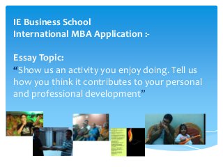 IE Business School
International MBA Application :-
Essay Topic:
“Show us an activity you enjoy doing. Tell us
how you think it contributes to your personal
and professional development”
 