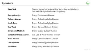 © OECD/IEA 2018
Speakers
Dave Turk Director (Acting) of Sustainability, Technology and Outlooks
Co-Lead, IEA Digitalization Working Group
George Kamiya Energy Environment Division
Thibaut Abergel Energy Technology Policy Division
Jacob Teter Energy Technology Policy Division
Kira West Energy Demand Outlook Division
Christophe McGlade Energy Supply Outlook Division
Carlos Fernández Alvarez Gas, Coal & Power Markets Division
Brent Wanner Energy Demand Outlook Division
Luis Munuera Energy Technology Policy Division
Jan Bartoš Energy Policy and Security Division
 