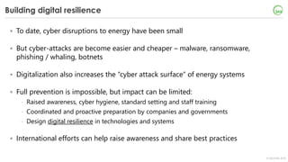© OECD/IEA 2018
Building digital resilience
• To date, cyber disruptions to energy have been small
• But cyber-attacks are become easier and cheaper – malware, ransomware,
phishing / whaling, botnets
• Digitalization also increases the “cyber attack surface” of energy systems
• Full prevention is impossible, but impact can be limited:
- Raised awareness, cyber hygiene, standard setting and staff training
- Coordinated and proactive preparation by companies and governments
- Design digital resilience in technologies and systems
• International efforts can help raise awareness and share best practices
 