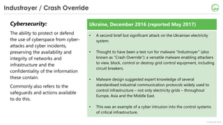 © OECD/IEA 2018
Industroyer / Crash Override
Cybersecurity:
The ability to protect or defend
the use of cyberspace from cyber-
attacks and cyber incidents,
preserving the availability and
integrity of networks and
infrastructure and the
confidentiality of the information
these contain.
Commonly also refers to the
safeguards and actions available
to do this.
Ukraine, December 2016 (reported May 2017)
• A second brief but significant attack on the Ukrainian electricity
system.
• Thought to have been a test run for malware “Industroyer” (also
known as “Crash Override”): a versatile malware enabling attackers
to view, block, control or destroy grid control equipment, including
circuit breakers.
• Malware design suggested expert knowledge of several
standardised industrial communication protocols widely used to
control infrastructure – not only electricity grids – throughout
Europe, Asia and the Middle East.
• This was an example of a cyber intrusion into the control systems
of critical infrastructure.
 