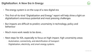 © OECD/IEA 2018
Digitalization: A New Era in Energy
• The energy system is on the cusp of a new digital era
• This first-of-its-kind “Digitalization and Energy” report will help shine a light on
digitalization's enormous potential and most pressing challenges
• But impacts are difficult to predict; uncertainty in technology, policy and
behaviour
• Much more work needs to be done…
• Next steps for IEA, especially to focus on high impact, high uncertainty areas:
- Automation, connectivity, and electrification of transport
- Digitalization, electricity, and smart energy systems
 