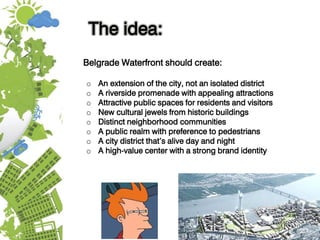 The idea:
Belgrade Waterfront should create:
o An extension of the city, not an isolated district
o A riverside promenade with appealing attractions
o Attractive public spaces for residents and visitors
o New cultural jewels from historic buildings
o Distinct neighborhood communities
o A public realm with preference to pedestrians
o A city district that’s alive day and night
o A high-value center with a strong brand identity
 