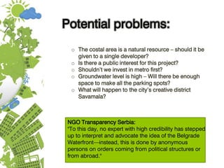 Potential problems:
o The costal area is a natural resource – should it be
given to a single developer?
o Is there a public interest for this project?
o Shouldn’t we invest in metro first?
o Groundwater level is high – Will there be enough
space to make all the parking spots?
o What will happen to the city’s creative district
Savamala?
NGO Transparency Serbia:
"To this day, no expert with high credibility has stepped
up to interpret and advocate the idea of the Belgrade
Waterfront—instead, this is done by anonymous
persons on orders coming from political structures or
from abroad."
 