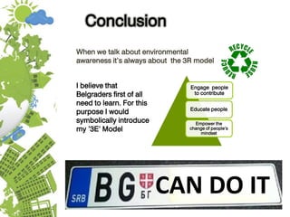 CAN DO IT
When we talk about environmental
awareness it’s always about the 3R model
Conclusion
I believe that
Belgraders first of all
need to learn. For this
purpose I would
symbolically introduce
my ’3E’ Model
Engage people
to contribute
Educate people
Empower the
change of people’s
mindset
 