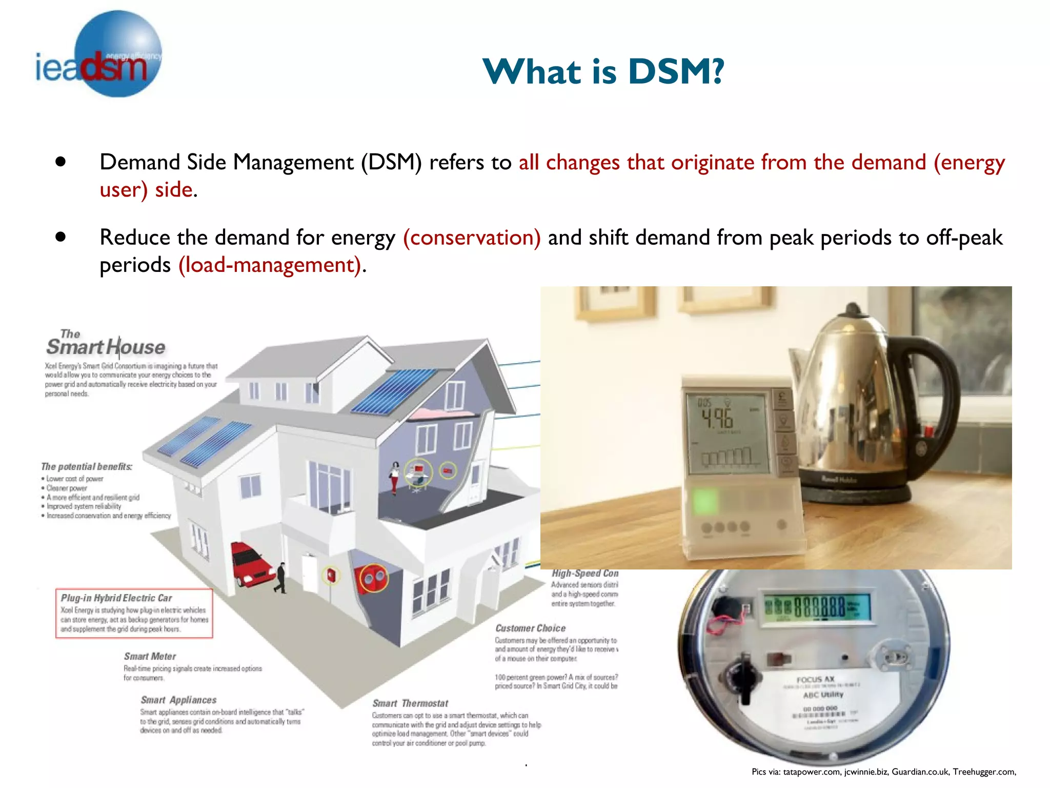 What is DSM?

•   Demand Side Management (DSM) refers to all changes that originate from the demand (energy
    user) side.

•   Reduce the demand for energy (conservation) and shift demand from peak periods to off-peak
    periods (load-management).




                                              4
                                                                     Pics via: tatapower.com, jcwinnie.biz, Guardian.co.uk, Treehugger.com,
 
