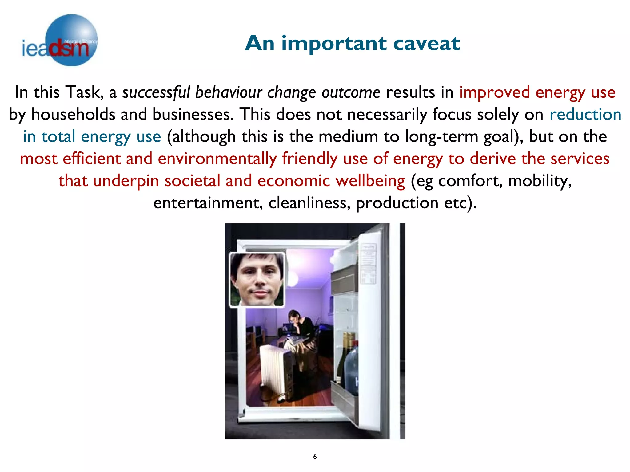 An important caveat

 In this Task, a successful behaviour change outcome results in improved energy use
by households and businesses. This does not necessarily focus solely on reduction
  in total energy use (although this is the medium to long-term goal), but on the
  most efficient and environmentally friendly use of energy to derive the services
        that underpin societal and economic wellbeing (eg comfort, mobility,
                     entertainment, cleanliness, production etc).




                                         6
 