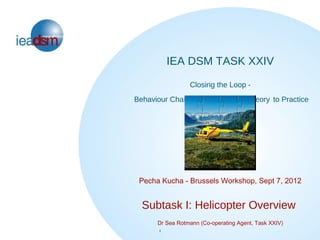 IEA DSM TASK XXIV
                 Closing the Loop -
Behaviour Change in DSM: From Theory to Practice




 Pecha Kucha - Brussels Workshop, Sept 7, 2012


  Subtask I: Helicopter Overview
      Dr Sea Rotmann (Co-operating Agent, Task XXIV)
      1
      1
 
