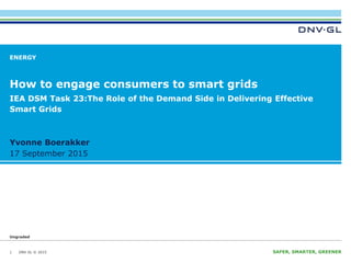 DNV GL © 2015
Ungraded
17 September 2015 SAFER, SMARTER, GREENERDNV GL © 2015
Ungraded
17 September 2015
Yvonne Boerakker
ENERGY
How to engage consumers to smart grids
1
IEA DSM Task 23:The Role of the Demand Side in Delivering Effective
Smart Grids
 